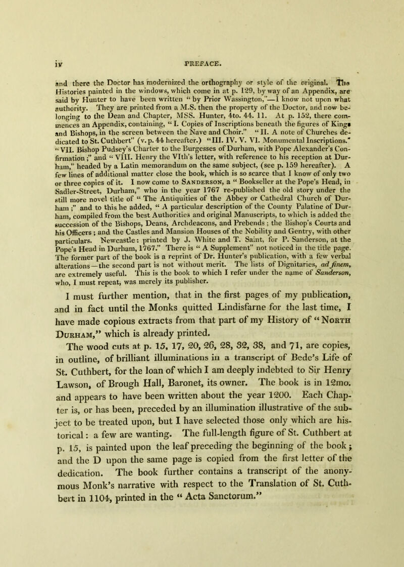 and there the Doctor has modernized the orthography or style of the original. The Histories painted in the windows, which come in at p. 129, by way of an Appendix, are said by Hunter to have been written “ by Prior Wassington,”—1 know not upon what authority. They are printed from a M.S. then the property of the Doctor, and now be- longing to the Dean and Chapter, MSS. Hunter, 4to. 44. 11. At p. 152, there com- mences an Appendix, containing, “ I. Copies of Inscriptions beneath the figures of King* and Bishops, in the screen between the Nave and Choir.” “ II. A note of Churches de- dicated to St. Cuthbert (v. p. 44 hereafter.) “III. IV. V. VI. Monumental Inscriptions.’* “ VII. Bishop Pudsey’s Charter to the Burgesses of Durham, with Pope Alexander’s Con- firmation and “ VIII. Henry the Vlth’s letter, with reference to his reception at Dur- ham,” headed by a Latin memorandum on the same subject, (see p. 159 hereafter). A few lines of additional matter close the book, which is so scarce that I know of only two or three copies of it. I now come to Sanderson, a “ Bookseller at the Pope’s Head, in Sadler-Street, Durham,” who in the year 1767 re-published the old story under the still more novel title of “ The Antiquities of the Abbey or Cathedral Church of Dur- ham and to this he added, “ A particular description of the County Palatine of Dur- ham, compiled from the best Authorities and original Manuscripts, to which is added the succession of the Bishops, Deans, Archdeacons, and Prebends ; the Bishop’s Courts and his Officers ; and the Castles and Mansion Houses of the Nobility and Gentry, with other particulars. Newcastle: printed by J. White and T. Saint, for P. Sanderson, at the Pope’s Head in Durham, 1767.” There is “ A Supplement” not noticed in the title page. The former part of the book is a reprint of Dr. Hunter’s publication, with a few verbal alterations —the second part is not without merit. The lists of Dignitaries, adfinem, are extremely useful. This is the book to which I refer under the name of Sanderson, who, I must repeat, was merely its publisher. I must further mention, that in the first pages of my publication, and in fact until the Monks quitted Lindisfarne for the last time, I have made copious extracts from that part of my History of “ North Durham,” which is already printed. The wood cuts at. p. 15, 17, 20, 26, 28, 32, 38, and 71, are copies, in outline, of brilliant illuminations in a transcript of Bede’s Life of St. Cuthbert, for the loan of which I am deeply indebted to Sir Henry Lawson, of Brough Hall, Baronet, its owner. The book is in 12mo. and appears to have been written about the year 1200. Each Chap- ter is, or has been, preceded by an illumination illustrative of the sub- ject to be treated upon, but I have selected those only which are his- torical : a few are wanting. The full-length figure of St. Cuthbert at p. 15, is painted upon the leaf preceding the beginning of the book j and the D upon the same page is copied from the first letter of the dedication. The book further contains a transcript of the anony- mous Monk’s narrative with respect to the Translation of St. Cuth- bert in 1104*, printed in the “ Acta Sanctorum.”