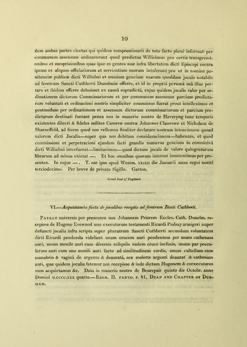 dem ambas partes electas qui quidem compromissarii de toto facto plene informati per communem assensum ordinaverunt quod predictus Willielmus pro certis transgressi- onibus et mesprisionibus quas ipse et gentes suae infra libertatem dicti Episcopi contra ipsum et aliquos officiariorum et servientium suorum intulerunt pro et in nomine pe- nitenciae publicae dicti Willielmi et omnium gencium suarum quoddam jocale notabiie ad feretrum Sancti Cuthberti Dunolmia: offerre, et id in propria persona sua illuc por- tare et ibidem offerre debuisset ex causa supradicta, cujus quidem jocalis valor per or- dinationem dictorum Commissariorum et per communem assensum parcium predicta- rum voluntati et ordinacioni nostris simpliciter commissus fuerat prout intelleximus et postmodum per ordinationem et assensum dictorum commissariorum et parcium pre- dictarum destinati fuerant penes nos in manerio nostro de Haveryng tunc temporis existentes dilecti & fideles milites Camerae nostra; Johannes Clauvowe et Nicholaus de Sharneffeld, ad finem quod nos vellemus finaliter declarare nostram intencionem quoad valorem dicti Jocalis—super quo nos debitam consideracionem—habentes, et quod commissioni et perpetracioni ejusdem facti grandis numerus gencium in commitiva dicti Willielmi interfuerat—limitavimus—quod dictum jocale de valorc quingentarum librarum ad minus existat —. Et hoc omnibus quorum interest innotescimus per pre- sentes. In cujus — , T. me ipso apud Westm. xxnn die Januarii anno regni nostri terciodecimo. Per breve de private Sigillo. Garton. Great Seal of England. VI.—Acquietancia facta de jocalibiu< receptis ad feretrum Beati Cuthberti. Pateat universis per presentes nos Johannem Priorem Eccles. Cath. Dunelm. re- cepisse de Hugone Eveivood uno executorum testarnenti Ricardi Pudsay armigeri nuper defuncti jocalia infra scripta super pheratrum Sancti Cuthberti secundum voluntatem dicti Ricardi pendenda videlicet unam crucem auri pendentem per unam cathenam auri, unum monile auri cum diversis reliquiis eadem cruce inclusis, unum par precu- larum auri cum uno monili auri facto ad similitudinem cordis, unum cultellum cum manubrio <& vagina de argento & deaurata, sex moletts argenti deaurat’ & cathenam auri, quae quidem jocalia fatemur nos recepisse & inde dictum Hugonem & coexecutores suos acquietamus &c. Data in manerio nostro de Beurepair quinto die Octobr. anno Domini m.cccc.xxx quarto—Regk. II. farvo. f. 81, Dean and Chapter of Dur.~ HAM,