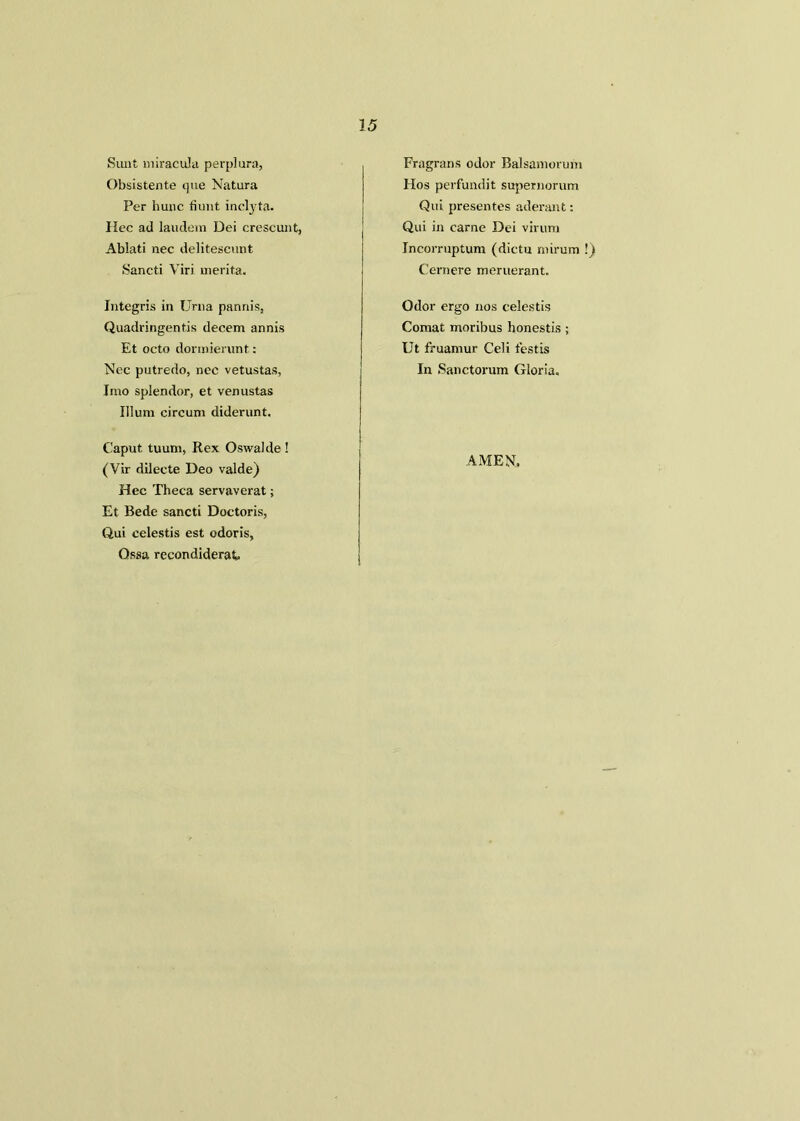 25 Sunt miracula perplura, Obsistente que Natura Per hunc bunt inclyta. Ilec ad laudem Dei crescunt, Ablati nec delitescunt Sancti Viri rnerita. Integris in Urn a pannis, Quadringentis decern annis Et octo dormierunt: Nec putredo, nec vetustas, Jmo splendor, et venustas Ilium circum diderunt. Caput tuum, Rex Oswalde! (Vir dilecte Deo valde) Hec Theca servaverat; Et Bede sancti Doctoris, Qui eelestis est odoris, Ossa recondiderat Fragrans odor Balsamorum Hos perfundit supernorum Qui presentes aderant: Qui in carne Dei virum Incorruptum (dictu rnirum !) Cernere meruerant. Odor ergo nos eelestis Comat monbus honestis; Ut fruamur Cell testis In Sanctorum Gloria. AMEN.