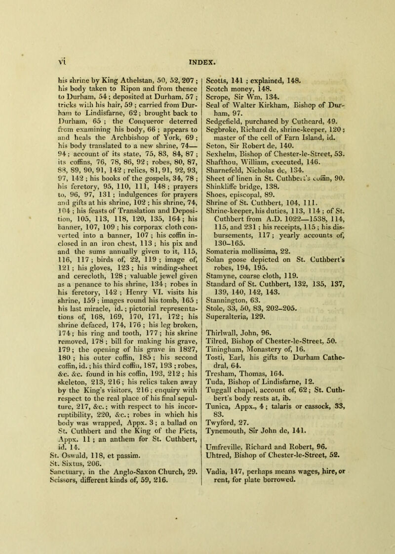 his shrine by King Athelstan, 50, 52, 207 ; his body taken to Ripon and from thence to Durham, 54 ; deposited at Durham, 57 ; tricks with his hair, 59 ; carried from Dur- ham to Lindisfarne, 62; brought back to Durham, 65 ; the Conqueror deterred from examining his body, 66 ; appears to and heals the Archbishop of York, 69 ; his body translated to a new shrine, 74— 94 ; account of its state, 75, 83, 84, 87 ; its coffins, 76, 78, 86, 92; robes, 80, 87, 83, 89, 90, 91, 142 ; relics, 81, 91, 92, 93, 97, 142 ; his books of the gospels, 34, 78 ; his feretory, 95, 110, 111, 148; prayers to, 96, 97, 131 ; indulgences for prayers and gifts at his shrine, 102 ; his shrine, 74, 104 ; his feasts of Translation and Deposi- tion, 105, 113, 118, 120, 135, 164; his banner, 107, 109 ; his corporax cloth con- verted into a banner, 107 ; his coffin in- closed in an iron chest, 113 ; his pix and and the sums annually given to it, 115, 116, 117; birds of, 22, 119; image of, 121; his gloves, 123 ; his winding-sheet and cerecloth, 128; valuable jewel given as a penance to his shrine, 134; robes in his feretory, 142 ; Henry VI. visits his shrine, 159 ; images round his tomb, 165 ; his last miracle, id.; pictorial representa- tions of, 168, 169, 170, 171, 172; his shrine defaced, 174, 176 ; his leg broken, 174; his ring and tooth, 177; his shrine removed, 178 ; bill for making his grave, 179; the opening of his grave in 1827, 180 ; his outer coffin, 185 ; his second coffin, id.; his third coffin, 187, 193 ; robes, &c. &c. found in his coffin, 193, 212; his skeleton, 213, 216 ; his relics taken away by the King's visitors, 216 ; enquiry with respect to the real place of his final sepul- ture, 217, &c.; with respect to his incor- ruptibility, 220, &c.; robes in which his body was wrapped, Appx. 3 ; a ballad on St. Cuthbert and the King of the Piets, Appx. 11 ; an anthem for St. Cuthbert, id. 14. St. Oswald, 118, et passim. St. Sixtus, 206. Sanctuary, in the Anglo-Saxon Church, 29. Scissors, different kinds of, 59, 216. Scotls, 141 ; explained, 148. Scotch money, 148. Scrope, Sir Wm, 134. Seal of Walter Kirkham, Bishop of Dur- ham, 97. Sedgefield, purchased by Cutheard, 49. Segbroke, Richard de, shrine-keeper, 120; master of the cell of Farn Island, id. Seton, Sir Robert de, 140. Sexhelm, Bishop of Chester-le-Street, 53. Shafthou, William, executed, 146. Sharnefeld, Nicholas de, 134. Sheet of linen in St. Cuthbei t’s coffin, 90. Shinkliffe bridge, 138. Shoes, episcopal, 89. Shrine of St. Cuthbert, 104, 111. Shrine-keeper, his duties, 113, 114 ; of St. Cuthbert from A.D. 1022—1538,114, 115, and 231; his receipts, 115 ; his dis- bursements, 117; yearly accounts of, 130-165. Somateria mollissima, 22. Solan goose depicted on St. Cuthbert’s robes, 194, 195. Stamyne, coarse cloth, 119. Standard of St. Cuthbert, 132, 135, 137, 139, 140, 142, 143. Stannington, 63. Stole, 33, 50, 83, 202-205. Superalteria, 129. Thirlwall, John, 96. Tilred, Bishop of Chester-le-Street, 50. Tiningham, Monastery of, 16. Tosti, Earl, his gifts to Durham Cathe- dral, 64. Tresham, Thomas, 164. Tuda, Bishop of Lindisfarne, 12. Tuggall chapel, account of, 62; St. Cuth- bert’s body rests at, ib. Tunica, Appx., 4; talaris or cassock, 33, 83. Twyford, 27. Tynemouth, Sir John de, 141. Umfreville, Richard and Robert, 96. Uhtred, Bishop of Chester-le-Street, 52. Vadia, 147, perhaps means wages, hire, or rent, for plate borrowed.