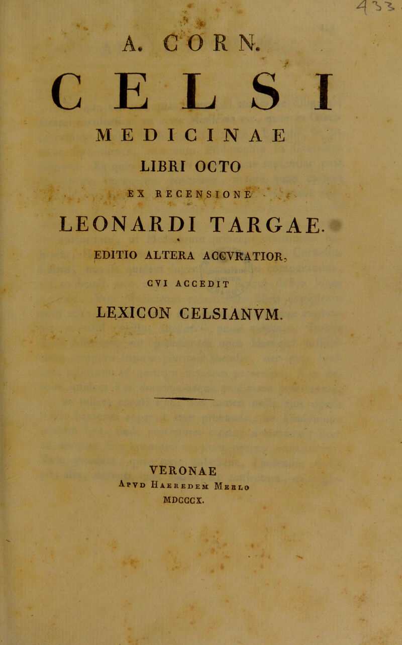 CELSI MEDICINAE LIBRI OCTO EX RECENSIONE • ; -*r. ‘ ' LEONARDI TARGAE. % EDITIO ALTERA ACGVRATIOR, CYI ACCEDIT LEXICON CELSIANYM. VERONAE Apvd Haeredem Merlo MDCCCX.