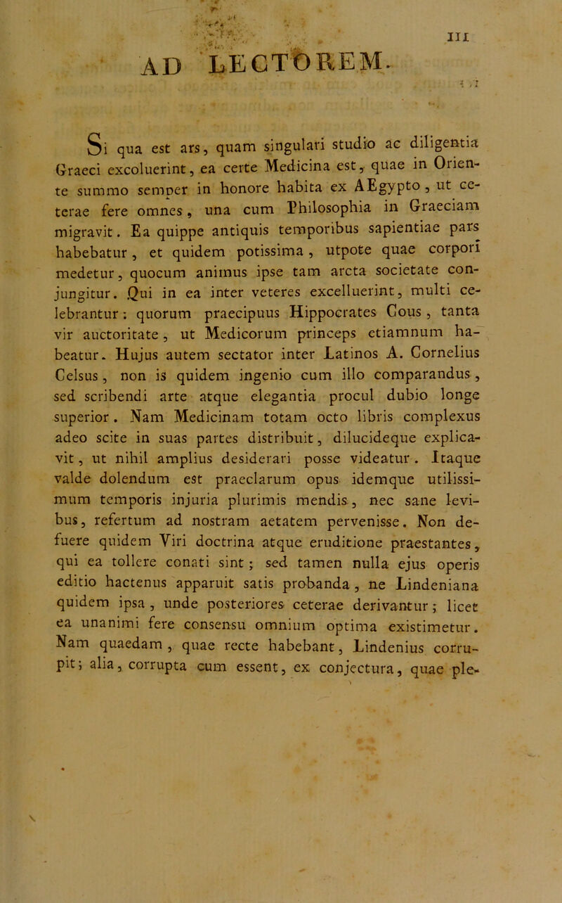 AD LECTOREM. Si qua est ars, quam singulari studio ae diligentia Graeci excoluerint, ea certe Medicina est, quae in Oiien- te summo semper in honore habita ex AEgypto , ut ce- terae fere omnes 9 una cum Philosophia in Graeciam migravit. Ea quippe antiquis temporibus sapientiae pars habebatur, et quidem potissima, utpote quae corpoil medetur, quocum animus ipse tam arcta societate con- jungitur. Qui in ea inter veteres excelluerint, multi ce- lebrantur : quorum praecipuus Hippocrates Cous, tanta vir auctoritate, ut Medicorum princeps etiamnum ha- beatur. Hujus autem sectator inter Latinos A. Cornelius Celsus, non is quidem ingenio cum illo comparandus , sed scribendi arte atque elegantia procul dubio longe superior . Nam Medicinam totam octo libris complexus adeo scite in suas partes distribuit, dilucideque explica- vit , ut nihil amplius desiderari posse videatur . Itaque valde dolendum est praeclarum opus idemque utilissi- mum temporis injuria plurimis mendis, nec sane levi- bus, refertum ad nostram aetatem pervenisse. Non de- fuere quidem Viri doctrina atque eruditione praestantes, qui ea tollere conati sint; sed tamen nulla ejus operis editio hactenus apparuit satis probanda , ne Lindeniana quidem ipsa, unde posteriores ceterae derivantur; licet ea unanimi fere consensu omnium optima existimetur. Nam quaedam , quae recte habebant, Lindenius corru- pit , alia, corrupta cum essent, ex conjectura, quae ple-
