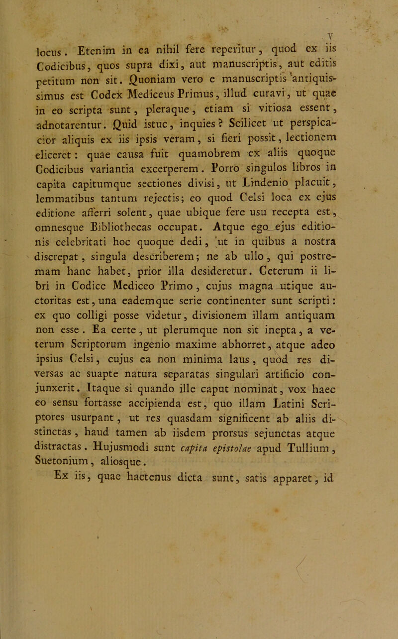 locus . Etenim in ea nihil fere repentur, quod ex iis Codicibus, quos supra dixi, aut manuscriptis, aut editis petitum non sit. Quoniam vero e manuscriptis antiquis- simus est Codex Mediceus Primus, illud curavi, ut quae in eo scripta sunt, pleraque, etiam si vitiosa essent, adnotarentur. Quid istuc, inquies? Scilicet ut perspica- cior aliquis ex iis ipsis veram, si fieri possit, lectionem eliceret: quae causa fuit quamobrem ex aliis quoque Codicibus variantia excerperem. Porro singulos libros in capita capitumque sectiones divisi, ut Lindenio placuit, lemmatibus tantum rejectis; eo quod Celsi loca ex ejus editione afferri solent, quae ubique fere usu recepta est, omnesque Bibliothecas occupat. Atque ego^ejus editio- nis celebritati hoc quoque dedi, 'ut in quibus a nostra discrepat, singula describerem; ne ab ullo, qui postre- mam hanc habet, prior illa desideretur. Ceterum ii li- bri in Codice Mediceo Primo , cujus magna utique au- ctoritas est, una eadem que serie continenter sunt scripti: ex quo colligi posse videtur, divisionem illam antiquam non esse . Ea certe, ut plerumque non sit inepta, a ve- terum Scriptorum ingenio maxime abhorret, atque adeo ipsius Celsi, cujus ea non minima laus, quod res di- versas ac suapte natura separatas singulari artificio con- junxerit. Itaque si quando ille caput nominat, vox haec eo sensu fortasse accipienda est, quo illam Latini Scri- ptores usurpant, ut res quasdam significent ab aliis di- stinctas , haud tamen ab iisdem prorsus sejunctas atque distractas. Hujusmodi sunt capita epistolae apud Tullium, Suetonium, aliosque. Ex iis, quae hactenus dicta sunt, satis apparet, id