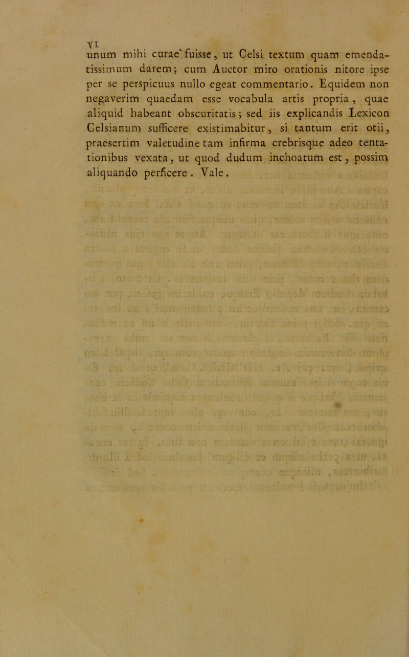 unum mihi curae'fuisse, ut Celsi textum quam emenda- tissimum darem; cum Auctor miro orationis nitore ipse per se perspicuus nullo egeat commentario. Equidem non negaverim quaedam esse vocabula artis propria, quae aliquid habeant obscuritatis; sed iis explicandis Lexicon Celsianum sufficere existimabitur, si tantum erit otii, praesertim valetudine tam infirma crebrisque adeo tenta- tionibus vexata, ut quod dudum inchoatum est, possim aliquando perficere. Yale. . : -h •• 4 j l jf i : , • : . -1 i ; ; j c o I »