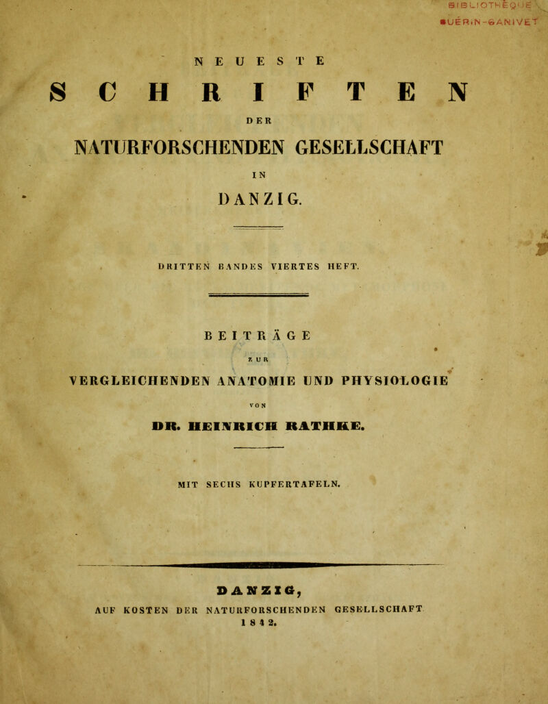 SIBLIOTHEguS • UERtN -©AN IV ET NEUESTE SCHRIFTEN DER NATURFORSCHENDEN GESELLSCHAFT IN DANZIG. '3 DRITTEN BANDES VIERTES HEFT. BEITRÄGE ' • ZUR VERGLEICHENDEN ANATOMIE UND PHYSIOLOGIE VON DR. HEINRICH RATHKE. MIT SECHS KUPFERTAFELN. DANZIG, AUF KOSTEN DER NATURFORSCHENDEN GESELLSCHAFT 18 4 2.