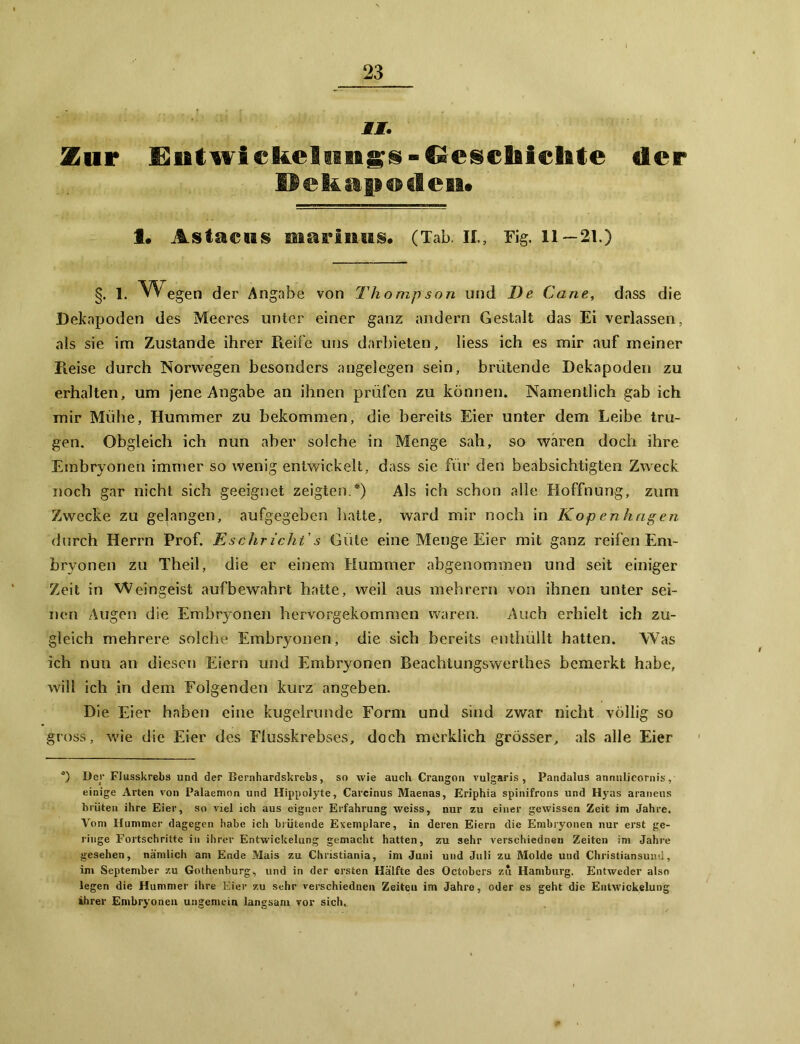 MI. Zur Eutwi cfcelnngs - Gesebiehte der Dekapoden» 1. Astacns msu'inus. (Tab. II., Fig. 11—21.) §. 1. Wegen der Angabe von Thompson und De Cane, dass die Dekapoden des Meeres unter einer ganz andern Gestalt das Ei verlassen, als sie im Zustande ihrer Pieife uns darbieten, liess ich es mir auf meiner Reise durch Norwegen besonders angelegen sein, brütende Dekapoden zu erhalten, um jene Angabe an ihnen prüfen zu können. Namentlich gab ich mir Mühe, Hummer zu bekommen, die bereits Eier unter dem Leibe tru- gen. Obgleich ich nun aber solche in Menge sah, so waren doch ihre Embryonen immer so wenig entwickelt, dass sie für den beabsichtigten Zweck noch gar nicht sich geeignet zeigten.*) Als ich schon alle Hoffnung, zum Zwecke zu gelangen, aufgegeben hatte, ward mir noch in Kopenhagen durch Herrn Prof. Eschricht's Güte eine Menge Eier mit ganz reifen Em- bryonen zu Theil, die er einem Hummer abgenommen und seit einiger Zeit in Weingeist aufbewahrt hatte, weil aus mehrern von ihnen unter sei- nen Augen die Embryonen hervorgekommen waren. Auch erhielt ich zu- gleich mehrere solche Embryonen, die sich bereits enthüllt hatten. Was ich nun an diesen Eiern und Embryonen Beachtungswerthes bemerkt habe, will ich in dem Folgenden kurz angeben. Die Eier haben eine kugelrunde Form und sind zwar nicht völlig so gross, wie die Eier des Flusskrebses, doch merklich grösser, als alle Eier *) Der Flusskrebs und der Bernhardskrebs, so wie auch Crangon vulgaris, Pandalus annulicornis, einige Arten von Palaemon und Hippolyte, Carcinus Maenas, Eriphia spinifrons und Hyas araneus brüten ihre Eier, so viel ich aus eigner Erfahrung weiss, nur zu einer gewissen Zeit im Jahre. Vom Hummer dagegen habe ich brütende Exemplare, in deren Eiern die Embryonen nur erst ge- ringe Fortschritte in ihrer Entwickelung gemacht hatten, zu sehr verschiednen Zeiten im Jahre gesehen, nämlich am Ende Mais zu Christiania, im Juni und Juli zu Molde und Christiansund, im September zu Gothenburg, und in der ersten Hälfte des Octobers zu Hamburg. Entweder also legen die Hummer ihre Eier zu sehr verschiednen Zeiten im Jahre, oder es geht die Entwickelung ihrer Embryonen ungemein langsam vor sich.