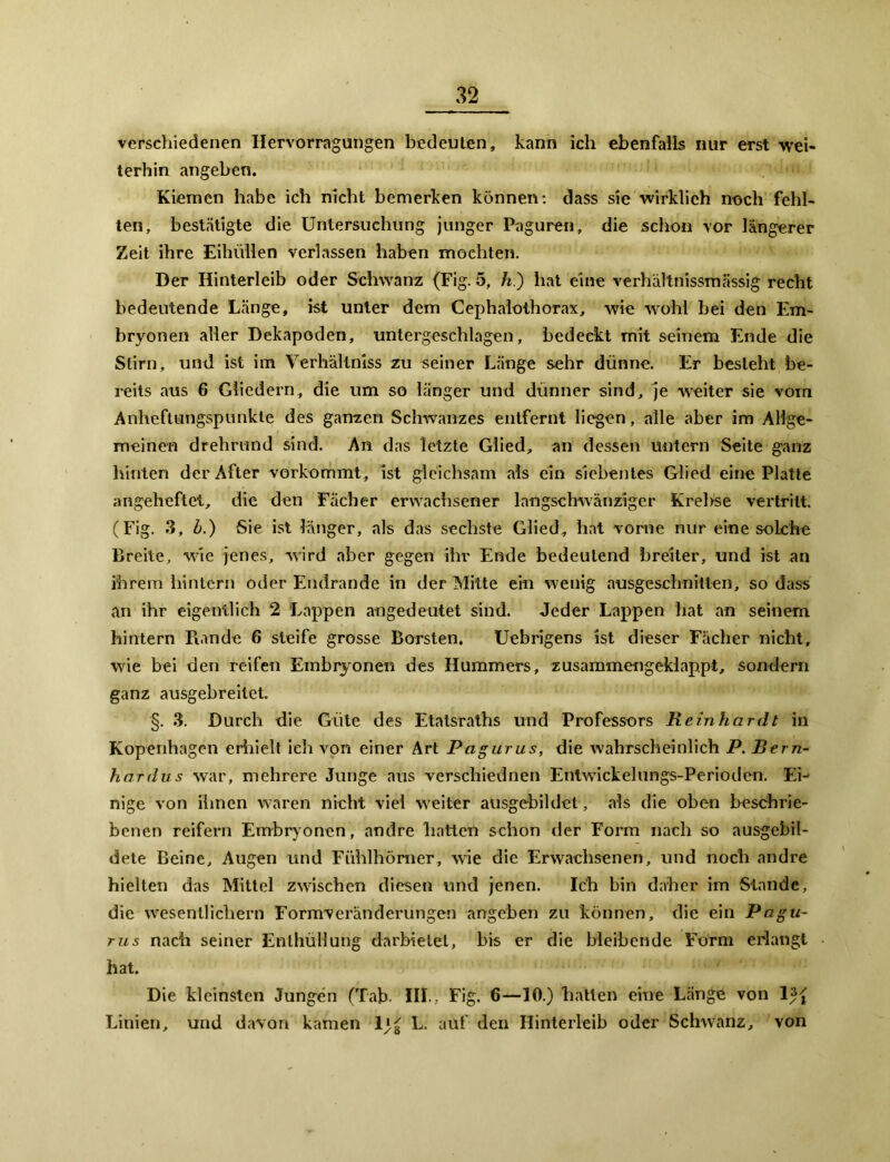 verschiedenen Ilervorragungen bedeuten, kann ich ebenfalls nur erst wei- terhin angeben. Kiemen habe ich nicht bemerken können: dass sie wirklich noch fehl- ten, bestätigte die Untersuchung junger Paguren, die schon vor längerer Zeit ihre Eihüllen verlassen haben mochten. Der Hinterleib oder Schwanz (Fig. 5, h.) hat eine verhältnissmässig recht bedeutende Länge, ist unter dem Cephalothorax, wie wohl bei den Em- bryonen aller Dekapoden, untergeschlagen, bedeckt mit seinem Ende die Stirn, und ist im Verhältniss zu seiner Länge sehr dünne. Er besteht be- reits aus 6 Gliedern, die um so länger und dünner sind, je weiter sie vom Anheftungspunkte des ganzen Schwanzes entfernt liegen, alle aber im Allge- meinen drehrund sind. An das letzte Glied, an dessen untern Seite ganz hinten der After vorkommt, ist gleichsam als ein siebentes Glied eine Platte angeheftet, die den Fächer erwachsener langschwänziger Kreide vertritt. (Fig. 3, h.) Sie ist länger, als das sechste Glied, hat vorne nur eine solche Breite, wie jenes, wird aber gegen ihr Ende bedeutend breiter, und ist an ihrem hintern oder Endrande in der Mitte ein wenig ausgeschnitten, so dass an ihr eigentlich 2 Lappen angedeutet sind. Jeder Lappen hat an seinem hintern Piande 6 steife grosse Borsten. Uebrigens ist dieser Fächer nicht, wie bei den reifen Embryonen des Hummers, zusammengeklappt, sondern ganz ausgebreitet. §. 3. Durch die Güte des Etatsraths und Professors Reinhardt in Kopenhagen erhielt ich von einer Art Pagurus, die wahrscheinlich P. Bern- hardus war, mehrere Junge aus verschiednen Entwickelungs-Perioden. Eh nige von ihnen waren nicht viel weiter ausgebildet, als die oben beschrie- benen reifem Embryonen, andre hatten schon der Form nach so ausgebil- dete Beine, Augen und Fühlhörner, wie die Erwachsenen, und noch andre hielten das Mittel zwischen diesen und jenen. Ich bin daher im Stande, die wesentlichem Formveränderungen angeben zu können, die ein Pagu- rus nach seiner Enthüllung darbietet, bis er die bleibende Form erlangt hat. Die kleinsten Jungen (Tab III., Fig. 6—10.) hätten eine Länge von 1 Linien, und davon kamen 1 L. auf den Hinterleib oder Schwanz, von