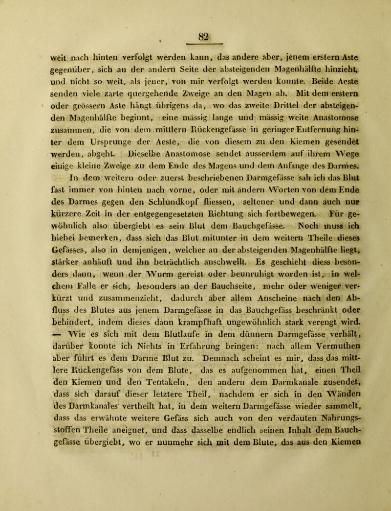 weit nach hinten verfolgt werden kann, das andere aber, jenem erstem Aste gegenüber, sich an der andern Seite der absteigenden Magenhälfte hinzieht, und nicht so weit, als jener, von mir verfolgt werden konnte. Beide Aeste senden viele zarte quergehende Zweige an den Magen ab. Mit dem erstem oder grossem Aste hängt übrigens da, wo das zweite Drittel der absteigen- den Magenhälfte beginnt, eine massig lange und massig weite Anastomose zusammen, die von dem miltlern Rückengcfässe in geringer Entfernung hin- ter dem Ursprünge der Aeste, die von diesem zu den Kiemen gesendet werden, abgeht. Dieselbe Anastomose sendet ausserdem auf ihrem Wege einige kleine Zweige zu dem Ende des Magens und dem Anfänge des Darmes» In dem weitern oder zuerst beschriebenen Darmgefässe sah ich das Blut fast immer von hinten nach vorne, oder mit andern Worten von dem Ende des Darmes gegen den Schlundkopf fliessen, seltener und dann auch nur kürzere Zeit in der entgegengesetzten Richtung sich fortbewegen. Für ge- wöhnlich also übergiebt es sein Blut dem Bauchgefässe. Noch muss ich hiebei bemerken, dass sich das Blut mitunter in dem weitem Theile dieses Gefässes, also in demjenigen, welcher an der absteigenden Magenhälfte liegt, stärker anhäuft und ihn beträchtlich anschwellt. Es geschieht diess beson- ders dann, wenn der Wurm gereizt oder beunruhigt worden ist, in wel- chem Falle er sich, besonders an der Bauchseite, mehr oder weniger ver- kürzt und zusammenzieht, dadurch aber allem Anscheine nach den Ab- fluss des Blutes aus jenem Darmgefässe in das Baucbgefäss beschränkt oder behindert, indem dieses dann krampfhaft ungewöhnlich stark verengt wird. — Wie es sich mit dem Blutlaufe in dem dünnem Darmgefässe verhält, darüber konnte ich Nichts in Erfahrung bringen: nach allem Vermuthen aber führt es dem Darme Blut zu. Demnach scheint es mir, dass das mitt- lere Rückengefäss von dem Blute, das es aufgenommen hat, einen Theil den Kiemen und den Tentakeln, den andern dem Darmkanalc zusendet, dass sich darauf dieser letztere Theil, nachdem er sich in den Wänden des Darmkanales vertheilt hat, in dem weitern Darmgefässe wieder sammelt, dass das erwähnte weitere Gefäss sich auch von den verdauten Nahrungs- stoffen Theile aneignet, und dass dasselbe endlich seinen Inhalt dem Bauch- gefässe übergiebt, wo er nunmehr sich mit dem Blute, das aus den Kiemen