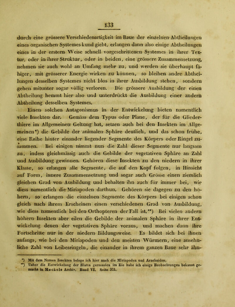 durch eine grössere Versehiedenartigkeit im Baue der einzelnen Abtheilungen eines organischen Systemes kund giebt, erlangen dann also einige Abtheilungen eines in der erstem Weise schnell vorgeschrittenen Systemes in ihrer Tex- tur, oder in.ihrer Struktur, oder in beiden, eine grössere Zusammensetzung, nehmen sie auch wohl an Umfang mehr zu, und werden sie überhaupt fä- higer, mit grösserer Energie wirken zu können, so bleiben andre Abthei- lungen desselben Systemes nicht blos in ihrer Ausbildung stehen, sondern gehen, mitunter sogar völlig verloren. Die grössere Ausbildung der einen Abtheilung hemmt hier also und unterdrückt die Ausbildung einer andern Abtheilung desselben Systemes. Einen solchen Antagonismus in der Entwickelung bieten namentlich viele Insekten- dar. Gemäss dem Typus oder Plane, der für die Glieder- thiere im Allgemeinen Geltung hat, setzen auch bei den Insekten im Allge- meinen*) die Gebilde der animalen Sphäre deutlich, und das schon frühe, eine Reihe hinter einander liegender Segmente des Körpers oder Piingel zu- sammen. Bei einigen nimmt nun die Zahl dieser Segmente nur langsam zu, indess gleichmässig auch die Gebilde der vegetativen Sphäre an Zahl und Ausbildung gewinnen. Gehören diese Insekten zu den niedern in ihrer Klasse, so erlangen alle Segmente, die auf den Kopf folgen, in Hinsicht auf Form, innere Zusammensetzung und sogar auch Grösse einen ziemlich gleichen Grad von. Ausbildung und behalten ihn auch für immer bei, wie diess namentlich die Miriapoden darthun. Gehören sie dagegen zu den ho- hem, so erlangen die einzelnen Segmente des Körpers bei einigen schon gleich nach ihrem Erscheinen einen verschiedenen Grad von Ausbildung, wie diess namentlich bei den Orthopteren der Fall ist.**) Bei vielen andern hohem Insekten aber eilen die Gebilde der animalen Sphäre in ihrer Ent- wickelung denen der vegetativen Sphäre voraus, und machen dann ihre Fortschritte nur in der niedern Bildungsweise. Es bildet sich bei ihnen anfangs, wie bei den Miriapoden und den meisten Würmern, eine ansehn- liche Zahl von Leibesringeln, die einander in ihrem ganzen Baue sehr ähn- *) Mit dem Namen Insekten belege ich hier aueh die Miriapoden nnd Arachniden. oa) lieber die Entwickelung der Blatta germanica im Eie habe ich einige Beobachtungen bekannt ge- macht in Meckels Archiv. Band VI, Seite 371.