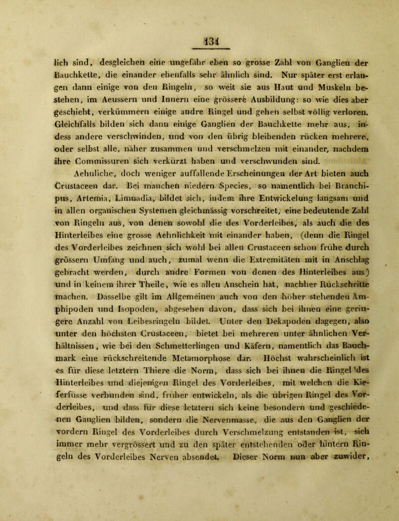 lieh sind, desgleichen eine ungefähr eben so grosse Zahl von Ganglien der Bauchkette, die einander ebenfalls sehr ähnlich sind. Nur später erst erlan- gen dann einige von den Ringeln, so weit sie aus Haut und Muskeln be- stehen, im Aeussern und Innern eine grössere Ausbildung: so wie dies aber geschieht, verkümmern einige andre Ringel und gehen selbst völlig verloren. Gleichfalls bilden sich dann einige Ganglien der Bauchkette mehr aus, in- dess andere verschwinden, und von den übrig bleibenden rücken mehrere, oder selbst alle, näher zusammen und verschmelzen mit einander, nachdem ihre Commissuren sich verkürzt haben und verschwunden sind. Aehnliche-., doch weniger auffallende Erscheinungen der Art bieten auch Crustaceen dar. Bei manchen niedern Species, so namentlich bei Branchi- pus, Artemia, Limuadia, bildet sich, indem ihre Entwickelung langsam und in allen organischen Systemen gleichmässig vorschreitet, eine bedeutende Zahl von Ringeln aus, von denen sowohl die des Vorderleibes, als auch die des Hinterleibes eine grosse Aehnlichkeit mit einander haben, (denn die Ringel des Vorderleibes zeichnen sich wohl bei allen Crustaceen schon frühe durch grossem Umfang und auch, zumal wenn die Extremitäten mit in Anschlag gebracht werden, durch andre Formen von denen des Hinterleibes aus) und in keinem ihrer Theile, wie es allen Anschein hat, nachher Rückschritte machen. Dasselbe gilt im Allgemeinen auch von den höher stehenden Am- phipoden und Isopodcn, abgesehen davon, dass sich bei ihnen eine gerin- gere Anzahl von Leibesringeln bildet. Unter den Dekapoden dagegen, also unter den höchsten Crustaceen, bietet bei mehreren unter ähnlichen Ver- hältnissen, wie bei den Schmetterlingen und Käfern, namentlich das Bauch- mark eine rückschreitende Metamorphose dar. Höchst wahrscheinlich ist es für diese letztem Thiere die Norm, dass sich hei ihnen die Ringelndes Hinterleibes und diejenigen Ringel des Vorderleibes, mit welchen die Kie- ferfüsse verbunden sind, früher entwickeln, als die übrigen Ringel des Vor- derleibes, und dass für diese letztem sich keine besondern und geschiede- nen Ganglien bilden, sondern die Nervenmasse, die aus den Ganglien der vordem Ringel des Vorderleibes durch Verschmelzung entstanden ist, sich immer mehr vergrössert und zu den später entstehenden oder hintern Rin- geln des Vordcrleibes Nerven absendet. Dieser Norm nun aber zuwider,