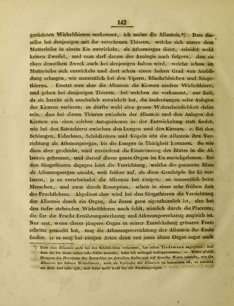 gerüsteten Wirbelthieren vorkommt, ich meine die Allantois.*) Dass die- selbe bei denjenigen mit ihr versehenen Thieren, welche sich ausser dem Mutterleibe in einem Eie entwickeln, als Athemorgan dient, erleidet wohl keinen Zweifel, und man darf daraus der Analogie nach folgern, dass sie eben denselben Zweck auch bei denjenigen haben wird, welche schon im Mutter!eibe sich entwickeln und dort schon einen hohen Grad von Ausbil- dung erlangen, wie namentlich bei den Vipern, Blindschleichen und Säuge- thieren. Ersetzt nun aber die Allantois die Kiemen niedrer Wirbelthiere, und gehen bei denjenigen Thieren, bei welchen sie vorkommt, zur Zeit, da sie bereits sich ansehnlich entwickelt hat, die Andeutungen oder Anlagen der Kiemen verloren; so dürfte wohl eine grosse Wahrscheinlichkeit dafür sein, dass bei diesen Thieren zwischen der Allantois und den Anlagen der Kiemen eiu eben solcher Antagonismus in der Entwickelung statt findet, wie bei den Batracliiern zwischen den Lungen und den Kiemen, c. Bei den Schlangen, Eidechsen, Schildkröten und Vögeln übt die Allantois ihre Ver- richtung als Athmungsorgan, bis die Lungen in Thäligkeit kommen. So wie diess aber geschieht, wird zuvörderst die Einströmung des Blutes in die Al- lantois gehemmt, und darauf dieses ganze Organ im Eie zurückgelassen. Bei den Säugethiereu dagegen hört die Verrichtung, welche die genannte Blase als Atliraungsorgan ausübt, weit früher auf, als diese Geschöpfe ihr Ei ver- lassen, ja es verschwindet die Allantois hei einigen, so namentlich heim Menschen, und zwar durch Resorption, schon in einer sehr frühen Zeit des Fruchtlebens. Abgelösst aber wird bei den Säugethieren die Verrichtung der Allantois durch ein Organ, das ihnen ganz eigenthümlich ist, also hei den tiefer stehenden Wirbelthieren noch fehlt, nämlich durch die Placenla, die für die Frucht Ernährungswerkzeug und AthmumgsWerkzeug zugleich ist. Nur erst, wenn dieses jüngere Organ in seiner Entwickelung grössere Fort- schritte gemacht hat, mag die Athmungsverrichtung der Allantois ihr Ende finden, ja es mag bei einigen Arten dann erst jenes ältere Organ sogar aueh Dass eine Allantois auch bei den Schildkröten vorkommt, hat schon Tiedemann angegeben, und dass sie bei ihnen schon sehr frühe entsteht , habe ich unlängst walirgenoir.men. — Wenn gleich Übrigens die Harnblase der ilatrachier an derselben Stelle ,uud auf dieselbe Weise entsteht, wie die Allantois der hohem Wirbelthiere, aueh als Vorläufer der Allantois zu betrachten ist, so entsteht flie doch erst sehr spät, und dient aur'h wo Irl nie als Athmungsosgan.
