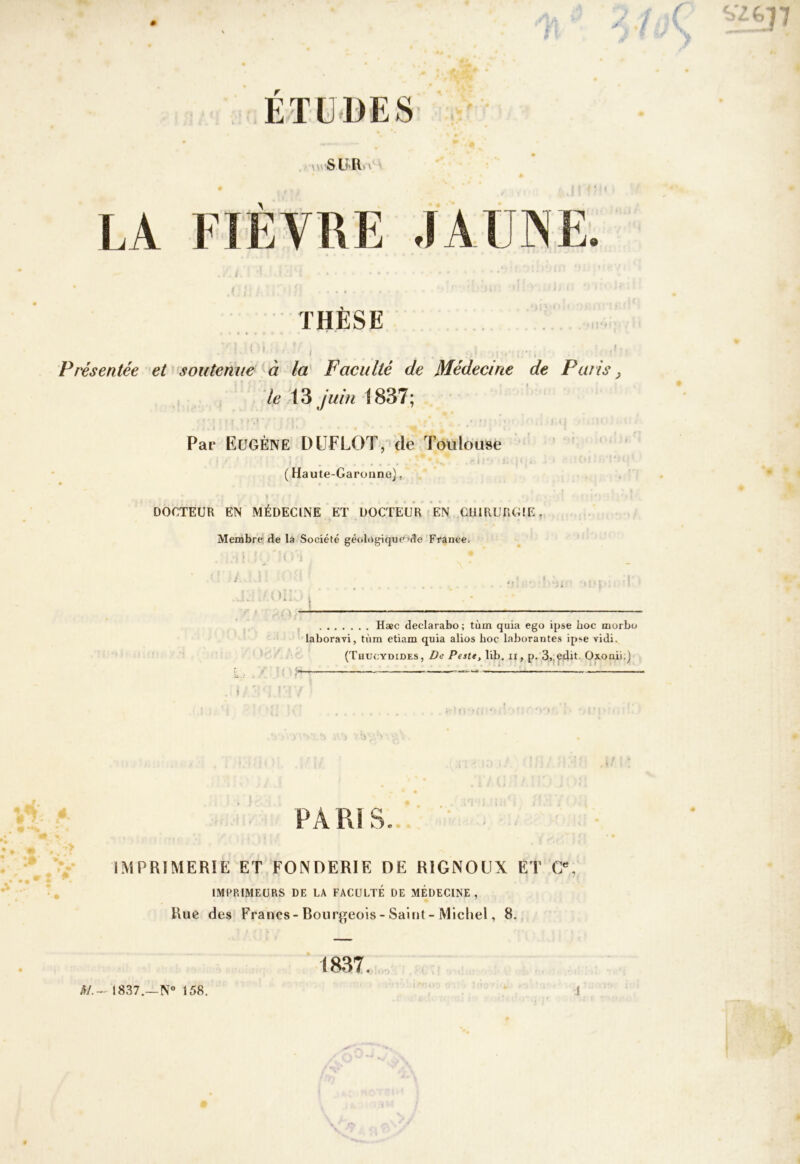 ETUDES SUR V LA FIÈVRE JAUNE. THÈSE r 1 ■ * . Présentée et soutenue à la Faculté de Médecine de Paris ^ le 13 /^^//^ 1837; Par Eugène DÜFLOT/'de Toulouse ( Haute-Garonne), DOCTEUR EN MÉDECINE ET DOCTEUR? EN CHIRURGIE, Membre de la Société géologiqucide France. U.. • \ H*c declarabo ; tùm quia ego ipse hoc uiorbo laboravi, tùm etiam quia alios hoc laborantes ipse vidi. (Thucydides, De Peste, lîb. ii, p. 3,jedit. Oxouii.) PARIS. IMPRIMERIE ET FONDERIE DE RIGNOUX ET G, IMPRIMEURS DE LA FACULTÉ DE MEDECINE, Rue des Francs-Bourgeois-Saint-Michel, 8. 1837. 1837.—N° 158.