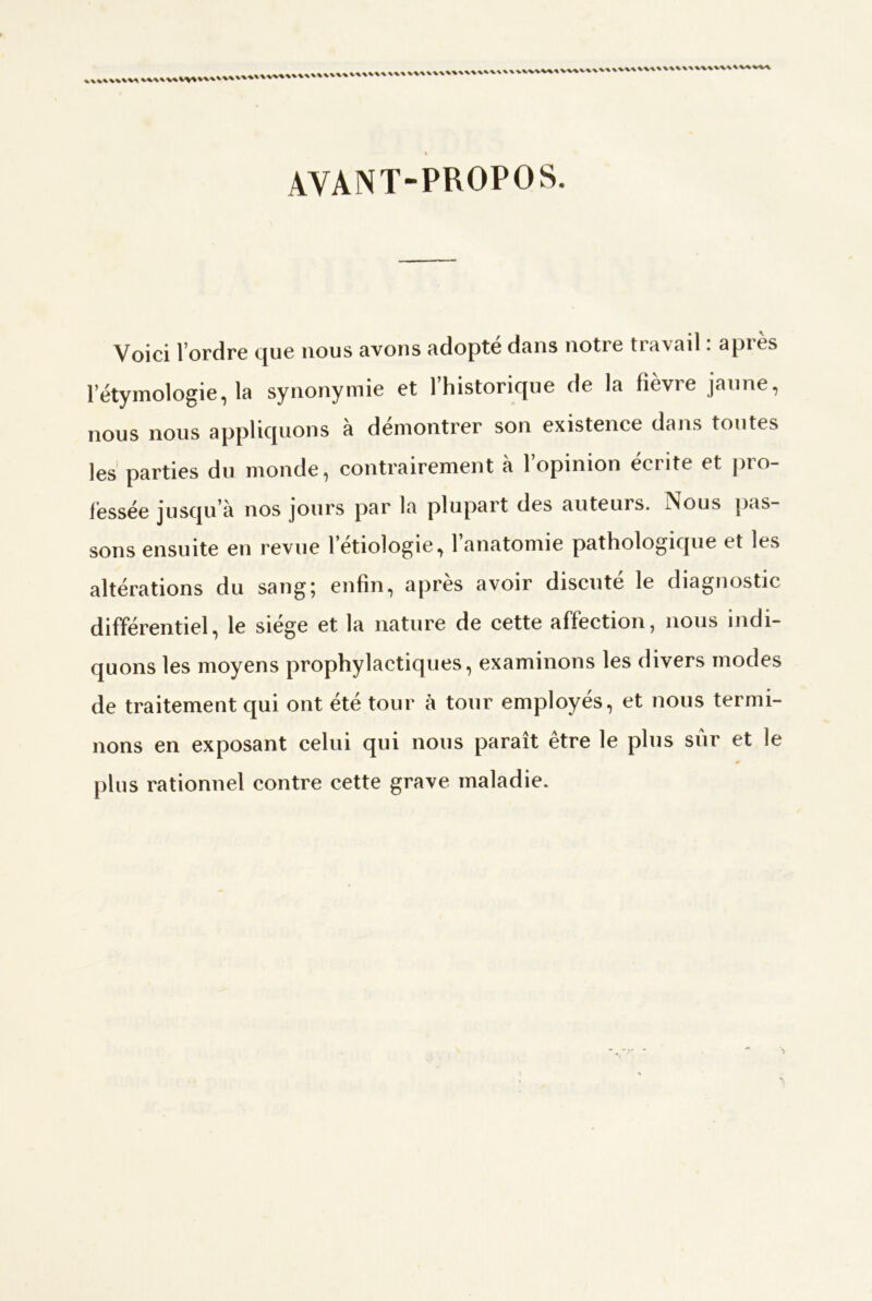 AVANT-PROPOS, Voici 1 ordre cjue nous avons adopte dans notre tra\ail. apres l’étymologie, la synonymie et l’historique de la fièvre jaune, nous nous appliquons à démontrer son existence dans toutes les parties du monde, contrairement à l’opinion écrite et pro- fessée jusqu’à nos jours par la plupart des auteurs. Nous pas- sons ensuite en revue l’etiologie, 1 anatomie pathologique et les altérations du sang; enfin, après avoir discuté le diagnostic différentiel, le siège et la nature de cette affection, nous indi- quons les moyens prophylactiques, examinons les divers modes de traitement qui ont été tour à tour employés, et nous termi- nons en exposant celui qui nous paraît être le plus sur et le plus rationnel contre cette grave maladie.