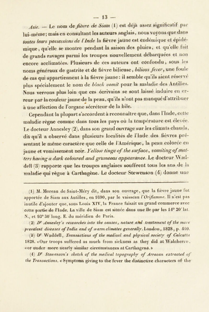 jsie, — Le nom de fièvre de Siam (1) est déjà assez signiftcatif par lui-méme; mais en consultant les auteurs anglais, nous voyons que dans toutes leurs possessions de ÏInde la fièvre jaune est endémique et épidé- mique, qu’elle se montre pendant la saison des pluies, et qu’elle fait de grands ravages parmi les troupes nouvellement débarquées et non encore acclimatées. Plusieurs de ces auteurs ont confondu, sous les noms généraux de gastrite et de fièvre bilieuse, hilious fever, une foule de cas qui appartiennent à la fièvre jaune : il semble qu’ils aient réservé plus spécialement le nom de black vomit pour la maladie des Antilles. Nous verrons plus loin que ces écrivains se sont laissé induire en ci- reur par la couleur jaune de la peau, qu’ils n’ont pas manqué d attribuer à une affection de l’organe sécréteur de la bile. Cependant la plupart s’accordent à reconnaître que, dans l’Inde, cetle maladie règne comme dans tous les pays où la température est élevée. Le docteur Annesley (2), dans son grand ouvrage sur les climats chauds, dit qu’il a observé dans plusieurs localités de l’Inde des fièvres pré- sentant le même caractère que celle de l’Amérique, la peau colorée en jaune et vomissement noir. Yellow tinge of the surface ^ vomiting of mat- ters havingadark coloured and grumeous appearance. Le docteur W'ad- dell (3) rapporte que les troupes anglaises souffrent tous les ans de la maladie qui règne à Carthagène. Le docteur Stewenson (4) donne une (1) M. Moreau de Saint-Méry dit, dans sou ouvrage, que la fièvre jaune lut apportée de Siam aux Antilles, en 1690, par le vaisseau VOriflamme, Il n’est pas inutile d’ajouter que, sous Louis XIV, la France faisait un grand commerce avec cette partie de l’Inde. La ville de Siam est située dans une île par les 14° 20'lat. N., et 93® 30’long. E. du méridien de Paris. (2) Annesley s researches into the causes j nature and treatemcnt of the more prenaient diseuses of India and of warmclimates generally.honàoQ, 1828, p. 410. (3) D* Waddell, Transactions of the medical and physical society of Calcutta 1828. «Our troops suffered as much from sickness as they did at Walchercn, «or under more nearly similar circumstaoces atCarthagena.» (4) Stewenson s sketch of the medical topography of Arracan extracied of the Transactions, « Symploms givingto the fever the distinctive characters of the