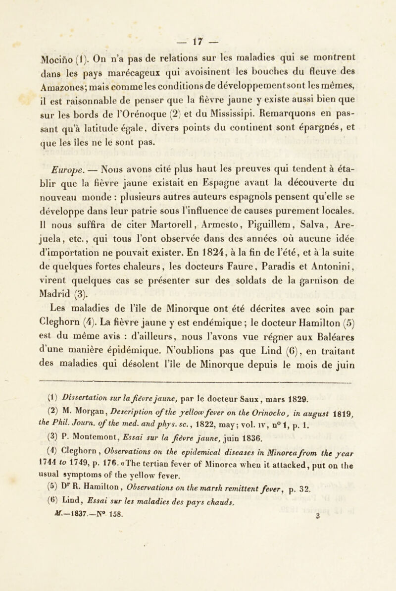 Mocino(l). On n’a pas de relations sur les maladies qui se montrent dans les pays marécageux qui avoisinent les bouches du fleuve des Amazones*, mais comme les conditions de développement sont les mêmes, il est raisonnable de penser que la fièvre jaune y existe aussi bien que sur les bords de l’Orénoque (2) et du Misslsslpi. Remarquons en pas- sant qu’à latitude égale, divers points du continent sont épargnés, et que les îles ne le sont pas. Europe. — Nous avons cité plus haut les preuves qui tendent à éta- blir que la fièvre jaune existait en Espagne avant la découverte du nouveau monde : plusieurs autres auteurs espagnols pensent qu’elle se développe dans leur patrie sous l’influence de causes purement locales. 11 nous suffira de citer Martorell, Armesto, Piguillem, Salva, Are- juela, etc., qui tous l’ont observée dans des années où aucune idée d’importation ne pouvait exister. En 1824, à la fin de l’été, et à la suite de quelques fortes chaleurs, les docteurs Faure, Paradis et Antonini, virent quelques cas se présenter sur des soldats de la garnison de Madrid (3). Les maladies de l’île de Minorque ont été décrites avec soin par Cleghorn (4). La fièvre jaune y est endémique ; le docteur Hamilton (5) est du même avis : d’ailleurs, nous l’avons vue régner aux Baléares d’une manière épidémique. N’oublions pas que Lind (6), en traitant des maladies qui désolent l’île de Minorque depuis le mois de juin (1) Dissertation sur la fièvre jaune, par le docteur Saux, mars 1829. (2) M. Morgan, Description ofithe jc/Wfever on the Orinocko, in august 1819^ the Phil. Journ. of the med. andph/s. sc., 1822, raay ; vol. iv, n® 1, p. 1. ^3) P. Montemont, Essai sur la fièvre jaune, juin 1836. (4) Cleghorn, Observations on the epidemical diseases in Minorcafirom the ^ear 1744 to 1749, p. 176. «The terlian fever of Minorca when it attacked, put on lhe usual symptoms of the yellow fever. (5) D** R. Hamilton, Observations on the marsh rémittent feverp. 32. (6) Lind, Essai sur les maladies des pajrs chauds. 4f.—1837.—N° 158. 3