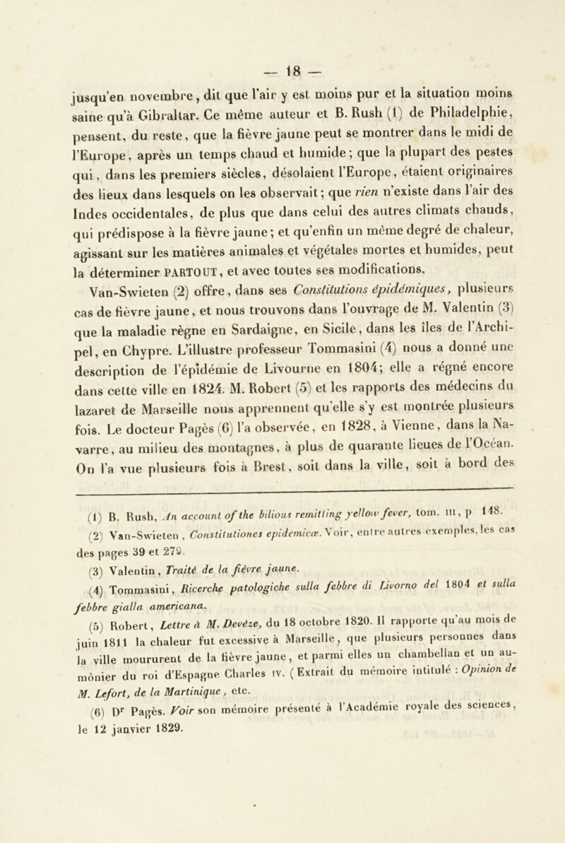 jusqu’en novembre, dit que l’air y est moins pur et la situation moins saine qu’à Gibraltar. Ce même auteur et B. Rush (1) de Philadelphie, pensent, du reste, que la fièvre jaune peut se montrer dans le midi de l’Europe, après un temps chaud et humide’, que la plupart des pestes qui, dans les premiers siècles, désolaient l’Europe, étaient originaires des lieux dans lesquels on les observait; que rien n’existe dans l’air des Indes occidentales, de plus que dans celui des autres climats chauds, qui prédispose à la fièvre jaune ; et qu’enfin un même degré de chaleur, agissant sur les matières animales et végétales mortes et humides, peut la déterminer PARTOUT, et avec toutes ses modifications. Van-Swieten (2) offre, dans ses Constitutions épidémiques, plusieurs cas de fièvre jaune, et nous trouvons dans l’ouvrage de M. Valentin (3) que la maladie règne en Sardaigne, en Sicile, dans les îles de l’Archi- pel, en Chypre. L’illustre professeur Tommasini (4) nous a donné une description de l’épidémie de Livourne en 1804; elle a régné encore dans celte ville en 1824. M. Robert (5) et les rapports des médecins du lazaret de Marseille nous apprennent qu elle s y est montrée plusieurs fois. Le docteur Pagès (G) l’a observée, en 1828, à Vienne, dans la Na- varre, au milieu des montagnes, à plus de quarante lieues de 1 Océan. On l’a vue plusieurs fois à Brest, soit dans la ville, soit à bord des (1) B. An accouni of the bilious rernitling ycUotv fcver, ioixx. m, p 148. (2) Van-Swieten, Constitutiones epidetnicæ.Wo'iv, enire autres exemples, les cas des pages 39 et 27S. (3) Valentin, Traité de la fièvre jaune. (4) Tommasini, Ricerche patologiche sulla febbre di Livorno del 1804 et sulla fiebbrc gialla americana. (5) Robert, Lettre à M. Deeéze, àa 18 octobre 1820.11 rapporte qu’au mois de juin 1811 la chaleur fut excessive à Marseille, que plusieurs personnes dans la ville moururent de la lièvre jaune, et parmi elles un cliambellan et un au- mônier du roi d’Espagne Charles iv. (Extrait du mémoire intitulé ; * M. Lefort, de la Martinique, etc. (6) D* Pagès. Foir mémoire présenté à l’Académie royale des sciences, le 12 janvier 1829.