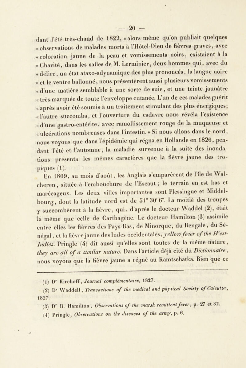 dant l’été très-chaud de 1822, «alors même qu’on publiait quelques «observations de malades morts à l’Hôtel-Dieu de fièvres graves, avec «coloration jaune de la peau et vomissements noirs, existaient à la « Charité, dans les salles de M. Lerminier, deux hommes qui, avec du « délire, un état ataxo-adynamique des plus prononcés, la langue noire « et le ventre ballonné, nous présentèrent aussi plusieurs vomissements « d’une matière semblable à une sorte de suie, et une teinte jaunâtre « très-marquée de toute l’enveloppe cutanee. L un de ces malades guérit « après avoir été soumis à un traitement stimulant des plus énergiques; «l’autre succomba, et l’ouverture du cadavre nous révéla l’existence «d’une gastro-entérite, avec ramollissement rouge de la muqueuse et «ulcérations nombreuses dans l’intestin.» Si nous allons dans le nord, nous voyons que dans l’épidémie qui régna en Hollande en 1826, pen- dant l’été et l’automne, la maladie survenue à la suite des inonda- tions présenta les mêmes caractères que la fièvre jaune des tro- piques (1). En 1809, au mois d’août, les Anglais s’emparèrent de l’île de Wal- cheren, située à l’embouchure de l’Escaut ; le terrain en est bas et marécageux. Les deux villes importantes sont Flessingue et Middel- bourg, dont la latitude nord est de 51“ 30'6. La moitié des troupes y succombèrent à la fièvre, qui, daprès le docteur Waddel (2j, était la même que celle de Carthagène. Le docteur Hamilton (3) assimile entre elles les fièvres des Pays-Bas, de Minorque, du Bengale, du Sé- négal , et la fièvre jaune des Indes occidentales, yeüowfever of the fVest- Indies. Pringle (4) dit aussi qu’elles sont toutes de la même nature, ihey are ail of a similar nature. Dans l’article déjà cité du Dictionnaire, nous voyons que la fièvre jaune a régné au Kamtschatka. Bien que ce (1) D* Kirchoff, Journal complémentaire, 1827. (2) D' Waddell, Transactions of the medical and ph^sical Society of Calcutta, 1827. (3) D* R. Harailton, Observations of the marsh rémittent fever, p. 27 et 32. (4) Pringle, Observations on the diseases of the army, p. 6.