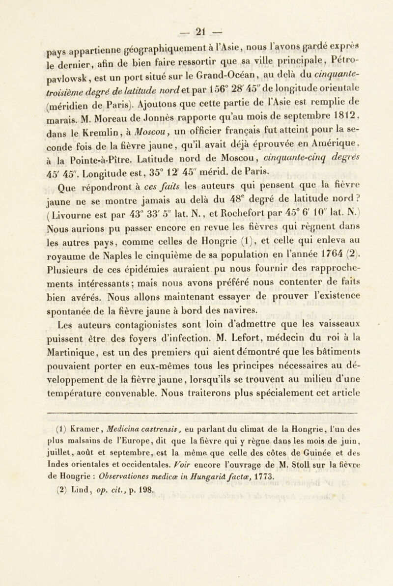 pays appartienne géographiquement à l’Asie, nous l’avons garde exprès le dernier, afin de bien faire ressortir que sa ville principale, Pétro- pavlowsk, est un port situé sur le Grand-Océan, au delà du cinquante^ troisième degré de latitude nord et par 156'’ 28' 45 de longitude orientale (méridien de Paris). Ajoutons que cette partie de l’Asie est remplie de marais. M. Moreau de Jonnès rapporte qu’au mois de septembre 1812, dans le Kremlin, à Moscou, un officier français fut atteint pour la se- conde fois de la fièvre jaune, qu’il avait déjà éprouvée en Amérique, à la Pointe-à-Pître. Latitude nord de Moscou, cinquante-cinq degrés 45' 45. Longitude est, 35° 12' 45 mérid. de Paris. Que répondront à ces faits les auteurs qui pensent que la fièvre jaune ne se montre jamais au delà du 48 degre de latitude nord ? ( Livourne est par 43° 33' 5 lat. N., et Rochefort par 45° 6' 10 lat. Ps.) Nous aurions pu passer encore en revue les fièvres qui régnent dans les autres pays, comme celles de Hongrie (1), et celle qui enleva au royaume de Naples le cinquième de sa population en l’année 1764 (2). Plusieurs de ces épidémies auraient pu nous fournir des rapproche- ments intéressants ; mais nous avons préféré nous contenter de faits bien avérés. Nous allons maintenant essayer de prouver l’existence spontanée de la fièvre jaune à bord des navires. Les auteurs contagionistes sont loin d’admettre que les vaisseaux puissent être des foyers d’infection. M. Lefort, médecin du roi à la Martinique, est un des premiers qui aient démontré que les bâtiments pouvaient porter en eux-mêmes tous les principes nécessaires au dé- veloppement de la fièvre jaune, lorsqu’ils se trouvent au milieu d’une température convenable. Nous traiterons plus spécialement cet article (1) Kramer, Medicina castrensis, ea parlant du climat de la Hongrie, l’un des plus malsains de l’Europe, dit que la fièvre qui y règne dans les mois de juin, juillet, août et septembre, est la même que celle des côtes de Guinée et des Indes orientales et occidentales. Foir encore l’ouvrage de M. Stoll sur la fièvre de Hongrie : Observationes medicœ in Hungariâ factost 1773. (2) Lind, op. cit., p. 198.