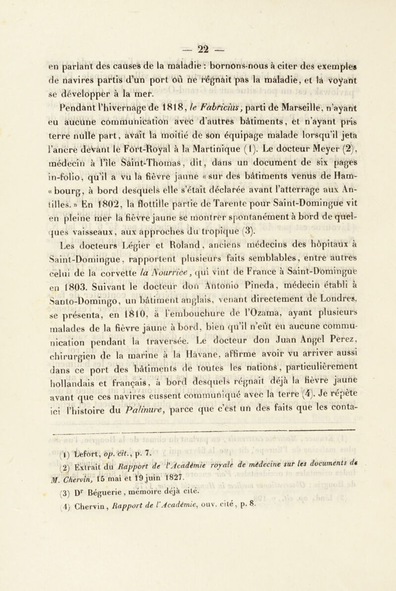 en parlant des causes de la maladie : bornons-nous à citer des exemples de navires partis d’un port où ne régnàit pas la maladie, et la voyant se développer à la mer. Pendant Thivernage de 1818, le Fabriciüs, parti de Marseille, n’ayant eu aucune communication avec d’autres bâtiments, et n’ayant pris terre nulle part, avait la moitié de son équipage malade lorsqu’il jeta l’ancre deVant le Fort-Royal à la Martinique (1). Le docteur Meyer (2), médecin à File Saint-Thomas, dit, dans un document de six pages in-folio, qu’il a vu la fièvre jaune «sur des bâtiments venus de Ham- « bourg, à bord desquels elle s’était déclarée avant l’atterrage aux An- lilles. » En 1802, la flottille partie de Tarente pour Saint-Domingue vit en pleine mer la fièvre jaune se montrer spontanément a bord de quel- ques vaisseaux, aux approches du tropique (3). Les docteurs Légier et Roland, anciens médecins des hôpitaux à Saint-Domingue, rapportent plusieurs faits semblables, entre autres celui de la corvette la JSourrice, qui vint de France à Saint-Domingue en 1803. Suivant le docteur don Antonio Pineda, médecin établi à Santo-Domlngo, un bâtiment anglais, venant directement de Londres, se présenta, en 1810, à rembouchure de l’Ozama, ayant plusieurs malades de la fièvre jaune abord, bien qu’il n’eût eu aucune commu- nication pendant la traversée. Le docteur don Juan Angel Ferez, chirurgien de la marine à la Havane, affirme avoir vu arriver aussi dans ce port des bâtiments de toutes les nations, particulièrement hollandais et français, à bord desquels régnait déjà la fièvre jaune avant que ces navires eussent communiqué avec la terre (4). Je répète ici l’histoire du Palmure, parce que c’est un des faits que les conta- ct) Lefort, op. dit., p. 7. (2) Extrait du Rapport de l'Académie royale de médecine sur les documents de M. Cheruin, 15 mai et lÔjuin 1827. (3) D* Bégiierie , mémoire déjà cité. 4) Chervin, Rapport de l Académie, ouv. cite, p. 8.