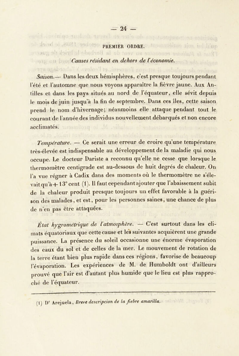 ‘ ’ PREMIER ORDRE. Causes résidant en dehors de l’économie. t Saison.— Dans les deux hémisphères, c’est presque toujours pendant l’été et l’automne que nous voyons apparaître la fièvre jaune. Aux An- tilles et dans les pays situés au nord de l’équateur, elle sévit depuis le mois de juin jusqu’à la fin de septembre. Dans ces îles, cette saison prend le nom d’hivernage; néanmoins elle attaque pendant tout le courant de l’année des individus nouvellement débarqués et non encore acclimatés. Température. — Ce serait une erreur de croire qu’une température très-élevée est indispensable au développement de la maladie qui nous occupe. Le docteur Dariste a reconnu qu’elle ne cesse que lorsque le thermomètre centigrade est au-dessous de huit degrés de chaleur. On l’a vue régner à Cadix dans des moments où le thermomètre ne s’éle- vait qu’à-H 13® cent (1). Il faut cependant ajouter que l’abaissement subit de la chaleur produit presque toujours un effet favorable à la guéri- son des malades, et est, pour les personnes saines, une chance de plus de n’en pas être attaquées. État hygrométrique de iatmosphère. — C’est surtout dans les cli- mats équatoriaux que cette cause et les suivantes acquièrent une grande puissance. La présence du soleil occasionne une énorme évaporation des eaux du sol et de celles de la mer. Le mouvement de rotation de la terre étant bien plus rapide dans ces régions, favorise de beaucoup l’évaporation. Les expériences de M. de Humboldt ont d’ailleurs prouvé que l’air est d’autant plus humide que le lieu est plus rappro- ché de l’équateur. (l) !)'■ Arejuela, Breve descripcion de la fiebre amarilla.