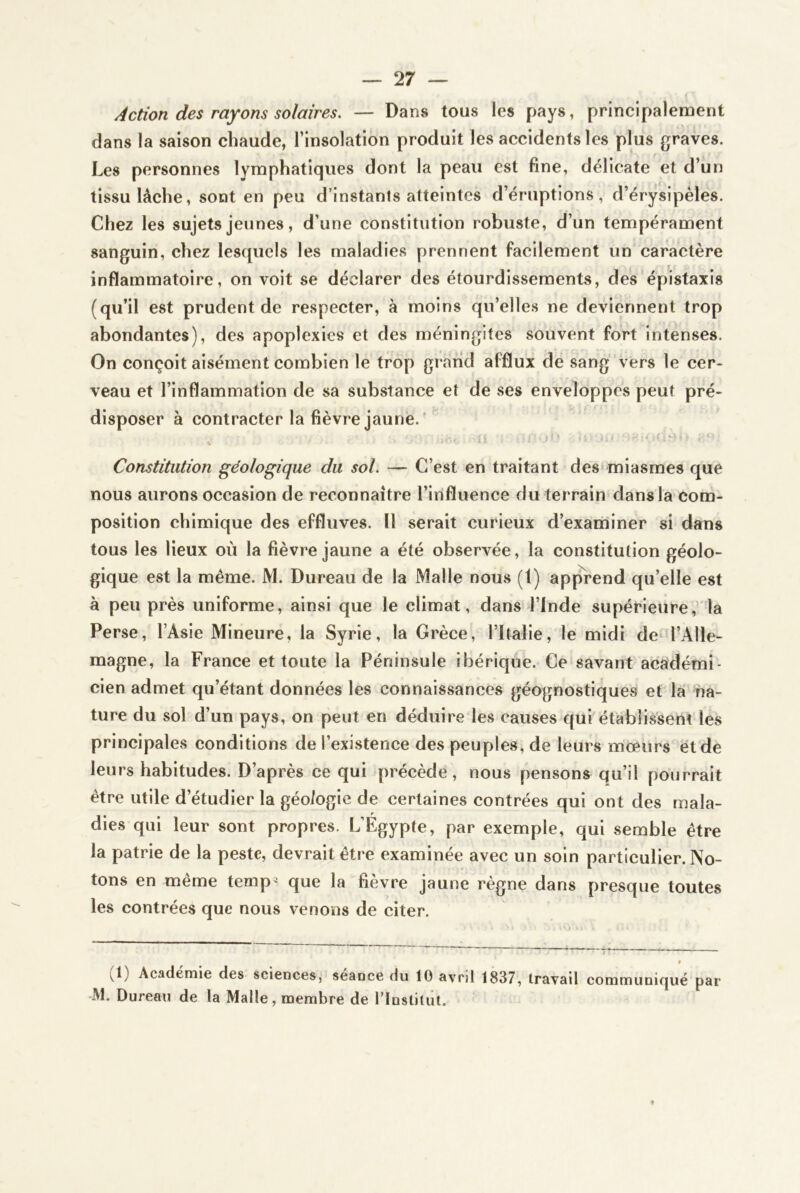 Action des rayons solaires. — Dans tous les pays, principalement dans la saison chaude, l’insolation produit les accidents les plus graves. Les personnes lymphatiques dont la peau est fine, délicate et d’un tissu lâche, sont en peu d’instants atteintes d’éruptions, d’érysipèles. Chez les sujets jeunes, d’une constitution robuste, d’un tempérament sanguin, chez lesquels les maladies prennent facilement un caractère inflammatoire, on voit se déclarer des étourdissements, des épistaxis (qu’il est prudent de respecter, à moins qu’elles ne deviennent trop abondantes), des apoplexies et des méningites souvent fort intenses. On conçoit aisément combien le trop grand afflux de sang vers le cer- veau et l’inflammation de sa substance et de ses enveloppes peut pré- disposer à contracter la fièvre jaune. Constitution géologique du sol. — C’est en traitant des miasmes que nous aurons occasion de reconnaître l’influence du terrain dans la com- position chimique des effluves. U serait curieux d’examiner si dans tous les lieux où la fièvre jaune a été observée, la constitution géolo- gique est la même. M. Bureau de la Malle nous (1) apprend qu’elle est à peu près uniforme, ainsi que le climat, dans l’Inde supérieure, la Perse, l’Asie Mineure, la Syrie, la Grèce, l’Italie, le midi de l’Alle- magne, la France et toute la Péninsule ibérique. Ce savant acaidémi- cien admet qu’étant données les connaissances géognostiques et la na- ture du sol d’un pays, on peut en déduire les causes qui établissent les principales conditions de l’existence des peuples, de leurs mœurs et de leurs habitudes. D’après ce qui précède, nous pensons qu’il pourrait être utile d’étudier la géologie de certaines contrées qui ont des mala- dies qui leur sont propres. L’Egypte, par exemple, qui semble être la patrie de la peste, devrait être examinée avec un soin particulier. No- tons en même temp« que la fièvre jaune règne dans presque toutes les contrées que nous venons de citer. (1) Académie des sciences, séance du 10 avril 1837, travail communiqué par M. Dureau de la Malle, membre de rinslitut.