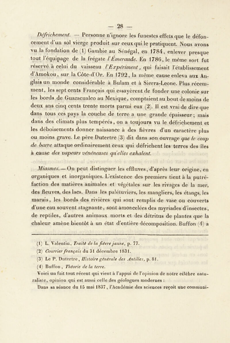Défrichement. — Personne n’i^nore les funestes effets que le défon- cementd’un sol vierge produit sur ceux qui le pratiquent. Nous avons fondation de Gambie au Sénégal, en 17^84, enlever presque tout l’équipage de la frégate 1‘Émeraude. En 1786, le meme sort fut réservé, à celui du vaisseau VEæpériment, qui faisait l’établissement dAmokou, sur la Côte-d’Or. En 1792, la même cause enleva aux An- glais un monde considérable à Bulam et à Sierra-Leone. Plus récem- ment, les sept cents Français qui essayèrent de fonder une colonie sur les bords de Gua^acualco au Mexique, comptaientau bout de moins de deux ans cinq cents trente morts parmi eux (2). 11 est vrai de dire que dans tous ces pays la couche de terre a une grande épaisseur; mais dans des climats plus tempérés, on a toujours vu le défrichement et les déboisements donner naissance à des fièvres d’un caractère plus ou moins grave. Le père Dutertre (3) dit dans son ouvrage que le coup de baije attaque ordinairement ceux qui défrichent les- terres des îles à cause des vapeurs vénéneuses quelles exhalent. , : * Miasmes. — On peut distinguer les effluves, d’après leur origine, en organiques et inorganiques. L’existence des premiers tient à la putré- faction des matières animales et végétales sur les rivages de la mer, des fleuves, des lacs. Dans les palétuviers, les mangliers, les étangs, les marais, les bords des rivières qui sont remplis de vase ou couverts d’une eau souvent stagnante, sont amoncelées des myriades d’insectes, de reptiles, d’autres animaux morts et des détritus de plantes que la chaleur amène bientôt à un état d’entière décomposition. Buffon (4) a (1) L. Valentin, Traité delà fièvre jaune, p. 77. (2) Courrier français du 31 décembre 1831. (3) Le P. Dutertre, Histoire générale des Antilles, p. 81. (4) Buffon , Théorie de la terre. Voici un fait tout récent qui vient à l’appui de l’opinion de notre célèbre natu- raliste, opinion qui est aussi celle des géologues modernes : Dans sa séance du 15 mai 1837, l’Académie des sciences reçoit une communi-
