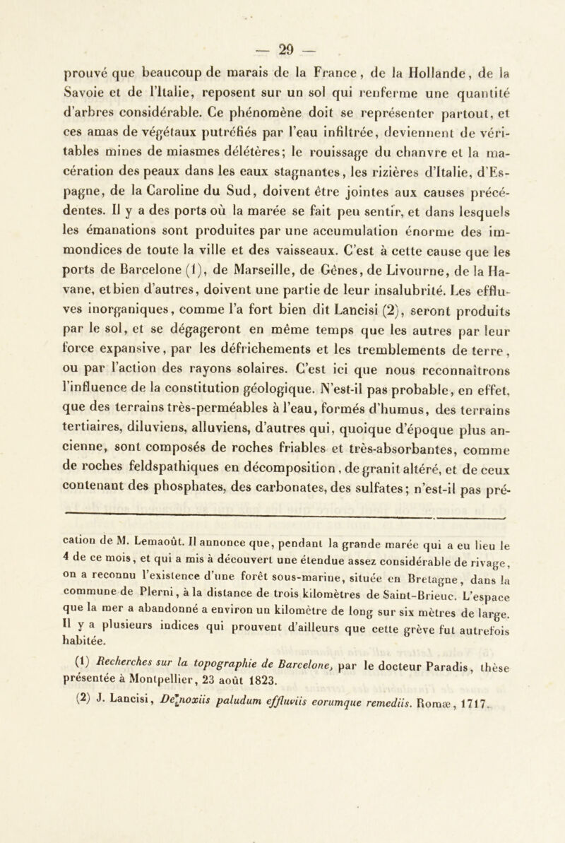 prouvé que beaucoup de marais de la France, de Ja Hollande, de la Savoie et de l’ilalie, reposent sur un sol qui renferme une quantité d’arbres considérable. Ce phénomène doit se représenter partout, et ces amas de végétaux putréfiés par l’eau infiltrée, deviennent de véri- tables mines de miasmes délétères; le rouissage du chanvre et la ma- cération des peaux dans les eaux stagnantes, les rizières d’Italie, d’Es- pagne, de la Caroline du Sud, doivent être jointes aux causes précé- dentes. Il y a des ports où la marée se fait peu sentir, et dans lesquels les émanations sont produites par une aceumulation énorme des im- mondices de toute la ville et des vaisseaux. C’est à cette cause que les ports de Barcelone (1), de Marseille, de Gênes, de Livourne, de la Ha- vane, et bien d’autres, doivent une partie de leur insalubrité. Les efflu- ves inorganiques, comme l’a fort bien dit Lancisi (2), seront produits par le sol, et se dégageront en même temps que les autres par leur force expansive, par les défrichements et les tremblements de terre, ou par l’action des rayons solaires. C’est ici que nous reconnaîtrons l’influence de la constitution géologique. JN’est-il pas probable, en effet, que des terrains très-perméables à l’eau, formés d’humus, des terrains tertiaires, diluviens, alluviens, d’autres qui, quoique d’époque plus an- cienne, sont composés de roches friables et très-absorbantes, comme de roches feldspathiques en décomposition , de granit altéré, et de ceux contenant des phosphates, des carbonates,des sulfates; n’est-il pas pré- cation de M. Lemaoùt. Il annonce que, pendant la grande marée qui a eu lieu le 4 de ce mois, et qui a mis à découvert une étendue assez considérable de rivage, on a reconnu lexislence d’une forêt sous-marine, située en Bretagne, dans la commune de Plerni, à la distance de trois kilomètres de Saint-Bi ieuc. L’espace que la mer a abandonné a environ un kilomètre de long sur six mètres de large. Il y a plusieurs indices qui prouvent d’ailleurs que cette grève fut autrefois habitée. (1) Recherches sur la topographie de Barcelone^ par le docteur Paradis, thèse présentée à Montpellier, 23 août 1823. (2) J. Lancisi, De\noxïis paludum effliwiis eorumque remediis. Roraæ, 1717.