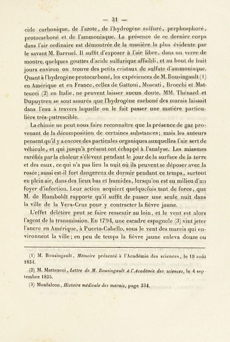 eide carbonique, de l’azote, de l’hydrogène sulfuré, perphosphoré, protocarboné et de l’ammoniaque. La présence de ce dernier corps dans l’air ordinaire est démontrée de la manière la plus évidente par le savant M. Barruel. 11 suffit d’exposer à l’air libre, dans un verre de montre, quelques gouttes d’acide sulfurique affaibli, et au bout de huit jours environ on trouve des petits cristaux de sulfate d’ammoniaque. Quant à l’hydrogène protocarboné, les expériences de M. Bousingault ( I ) en Amérique et en France, celles de Gattoni, Moscati, Brocchi et Mat- teuccl (2) en Italie, ne peuvent laisser aucun doute. MM. Thénard et Dupuytren se sont assurés que l’hydrogène carboné des marais laissait dans l’eau à travers laquelle on le fait passer une matière particu- lière très-putrescible. La chimie ne peut nous faire reconnaître que la présence de gaz pro- venant de la décomposition de certaines substances; mais les auteurs pensent qu’il y a encore des particules organiques auxquelles l’air sert de véhicule, et qui jusqu’à présentent échappé à l’analyse. Les miasmes raréfiés parla chaleur s’élèvent pendant le jour de la surface de la.terre et des eaux, ce qui n’a pas lieu la nuit où ils peuvent se déposer avec la rosée ; aussi est-il fort dangereux de dormir pendant ce temps, surtout en plein air, dans des lieux bas et humides, lorsqu’on est au milieu d’un foyer d’infection. Leur action acquiert quelquefois tant de force, que M. de Humboldt rapporte qu’il suffit de passer une seule nuit dans la ville de la Vera-Cruz pour y contracter la fièvre jaune. L’effet délétère peut se faire ressentir au loin, et le vent est alors l’agent de la transmission. En 1794, une escadre espagnole (3) vint jeter l’ancre en Amérique, à Puerto-Cabello, sous le vent des marais qui en- vironnent la ville ; en peu de temps la fièvre jaune enleva douze ou (1) M. Bousingault, Mémoire présenté à TAcadémie des sciences, le 18 août 1834. (2) M. Matleucci, Lettre de M. Bousingault à VAcadémie des sciences, le 4 se[) - tembre 1835. (3) Moüfalcon, Histoire médicale des marais, page 334.