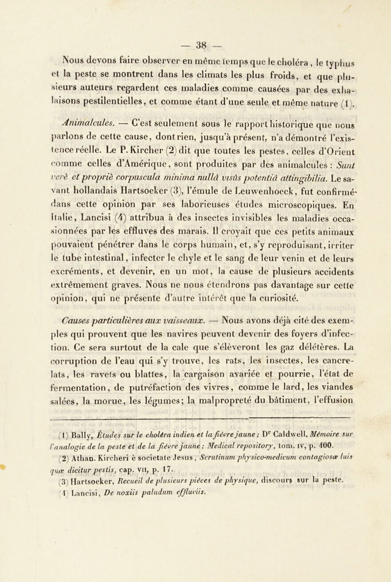 Nous devons faire observer en même lemps que le choléra , le typhus et la peste se montrent dans les climats les plus froids, et que plu- sieurs auteurs regardent ces maladies comme causées par des exha- laisons pestilentielles, et comme étant d’une seule et même nature (1 ). Animalcules. — C’est seulement sous le rapport historique que nous parlons de cette cause, dontrien, jusqu’à présent, n’a démontré l’exis- tence réelle. Le P.Kircher (2) dit que toutes les pestes, celles d’Orient comme celles d’Amérique, sont produites par des animalcules: Surit verè et propriè corpuscula minima niillâ visûs potentiâ attingibilia. Le sa- vant hollandais Hartsoeker (3), l’émule de Leuwenhoeck, fut confirmé- dans cette opinion par ses laborieuses études microscopiques. En Italie, Lancisi (4) attribua à des insectes invisibles les maladies occa- sionnées par les effluves des marais. Il croyait que ces petits animaux pouvaient pénétrer dans le corps humain, et, s’y reproduisant, irriter le tube intestinal, infecter le chyle et le sang de leur venin et de leurs excréments, et devenir, en un mot, la cause de plusieurs accidents extrêmement graves. Nous ne nous étendrons pas davantage sur cette opinion, qui ne présente d’autre inléi’êt que la curiosité. Causes particulières aux vaisseaux. — Nous avons déjà cité des exem- ples qui prouvent que les navires peuvent devenir des foyers d’infec- tion. Ce sera surtout de la cale que s’élèveront les gaz délétères. La corruption de l’eau qui s’y trouve, les rats, les insectes, les cancre- lats, les ravets ou blattes, la cargaison avariée et pourrie, l’état de fermentation, de putréfaction des vivres, comme le lard, les viandes salées, la morue, les légumes; la malpropreté du bâtiment, l’effusion (t) Bally, Études sur le choléra indien et la fièvre jaune ; D'’ Caldwell, Mémoire sur l'analogie de la peste et de la fièvre jaune; Medical repositor/, tom. iv, p. 400. (2) Athan. Kircheri è societale Jésus, Scrutinum physico-medicum contagiosœ luis quœ dicitur pestis, cap. vii, p. 17. (.3) Hartsoeker, Recueil de plusieurs pièces de physique, discours sur la peste. 1' Lancisi, De noxiis paludum effiuviis.