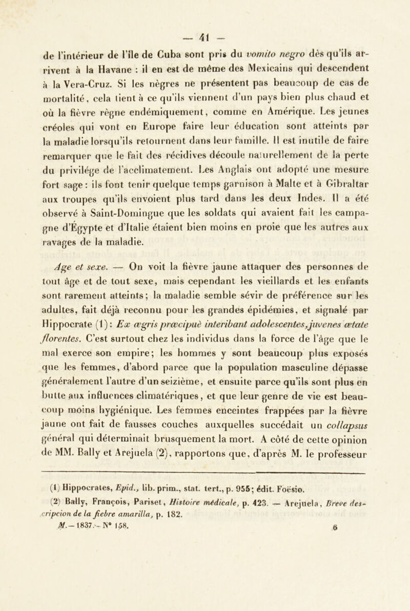 de rintérieur de l’île de Cuba sont pris du vomito negro dès qu’ils ar- rivent à la Havane : il en est de même des Mexicains qui descendent à la Vera-Cruz. Si les nègres ne présentent pas beaucoup de cas de mortalité, cela lient à ce qu’ils viennent d’un pays bien plus chaud et où la fièvre règne endémiquement, comme en Amérique. Les jeunes créoles qui vont en Europe faire leur éducation sont atteints par la maladie lorsqu’ils relournent dans leur famille. Il est inutile de faire remarquer que le fait des récidives découle naiurellement de la perte du pi'ivilége de l’acclimatement. Les Anglais ont adopté une mesure fort sage : ils font tenir quelque temps garnison à Malte et à Gibraltar aux troupes qu’ils envoient plus tard dans les deux Indes. Il a été observé à Saint-Domingue que les soldats qui avalent fait les campa- gne d’Égypte et d’Italie étaient bien moins en proie que les autres aux ravages de la maladie. Age et sexe. — On voit la fièvre jaune attaquer des personnes de tout âge et de tout sexe, mais cependant les vieillards et les enfants sont rarement atteints; la maladie semble sévir de préférence sur les adultes, fait déjà reconnu pour les grandes épidémies, et signalé par Hippocrate (1): Ex œgrisprœcipuè interihant adolescentes,jmeues œtate florentes. C’est surtout chez les individus dans la force de l’âge que le mal exerce son empire; les hommes y sont beaucoup plus exposés que les femmes, d’abord parce que la population masculine dépasse généralement l’autre d’un seizième, et ensuite parce qu’ils sont plus en butte aux influences climatériques, et que leur genre de vie est beau- coup moins hygiénique. Les femmes enceintes frappées par la fièvre jaune ont fait de fausses couches auxquelles succédait un collapsus général qui déterminait brusquement la mort. A côté de cette opinion de MM. Bally et Arejuela (2), rapportons que, d’après M. le professeur (1) Hippocrates, Epid., lib. prina., stat. tert.,p. 955; édit. Foësio. (2) Bally, François, Pariset, Histoire médicale, p. 423. — Arejuela, Dreve des^ cripcion de la Jiebre amarîlla, p. 182. iV.-1837.‘-lN* 158. 6