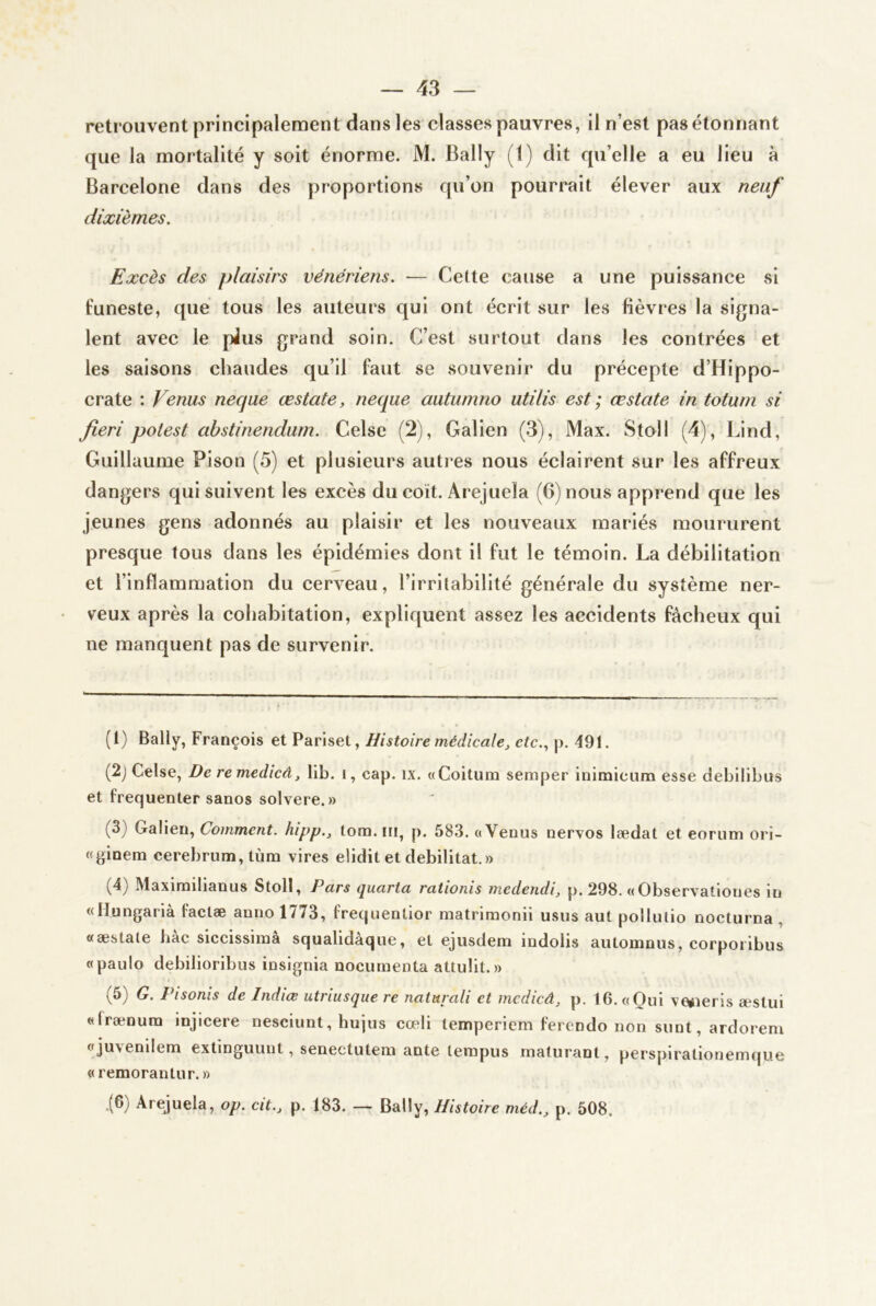 retrouvent principalement dans les classes pauvres, il n’est pas étonnant que la mortalité y soit énorme. M. Bally (1) dit qu’elle a eu lieu à Barcelone dans des proportions qu’on pourrait élever aux neuf dixièmes. Excès des plaisirs vénériens. — Celte cause a une puissance si funeste, que tous les auteurs qui ont écrit sur les fièvres la signa- lent avec le plus grand soin. C’est surtout dans les contrées et les saisons chaudes qu’il faut se souvenir du précepte d’Hippo- crate : Venus necjue œstate, neque autumno utilis est ; œstate in totum si fieri potest ahstinendurn. Celse (2), Galien (.3), Max. Stoll (4), Lind, Guillaume Pison (5) et plusieurs autres nous éclairent sur les affreux dangers qui suivent les excès du coït. Arejuela (G) nous apprend que les jeunes gens adonnés au plaisir et les nouveaux mariés moururent presque tous dans les épidémies dont il fut le témoin. La débilitation et l’inflammation du cerveau, l’irritabilité générale du système ner- veux après la cohabitation, expliquent assez les accidents fâcheux qui ne manquent pas de survenir. (l) Bally, François et Pariset, Histoire médicale^ etc.., p. 491. (2j Celse, De remedicâ, lib. i, cap. ix. «Coitum semper inimicum esse debilibus et fréquenter sanos solvere.» (3) Galien, Comment, hipp., tom. ni, p. 583. a Venus nervos lædat et eorum ori- «ginem cerebrum,tùm vires elidit et débilitât.» (4) Maxirnilianus Stoll, Pnrs (jucirtu rationis medetidi, p. 298. «Observationes in «Ilungarià faclæ anno 1773, frequentior matriraonii usus aul pollulio nocturna , «æstale bac siccissima squalidaque, et ejusdem iudolis automous, corpoiibus «paulo debilioribus insignia nocumenta attulit. » (5) G. Pisonis de Indiœ utriusque re naturali et mcdicâ^ p. 16. «Oui ve»ieris æstui «frænura injicere nesciunt, hujus cœli tempericm ferendo non sunt, ardoreni «juvenilem extinguunt, senectutem ante lerapus rnaturant, perspirationemque « remorantur. » .(6) Arejuela, op. cit., p. 183. — Bally, Histoire méd., p. 508.