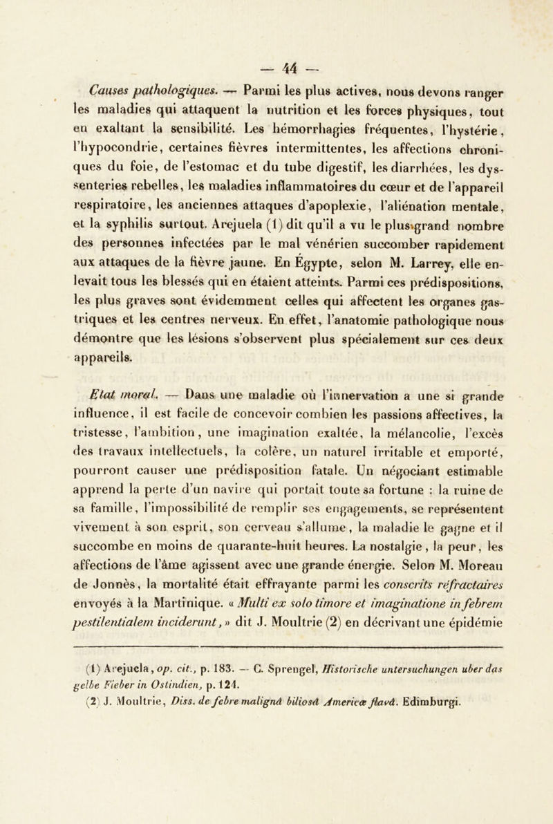 Causes pathologiques. — Parmi les plus actives, nous devons ranger les maladies qui attaquent la nutrition et les forces physiques, tout en exaltant la sensibilité. Les hémorrhagies fréquentes, l’hystérie, l’hypocondrie, certaines fièvres intermittentes, les affections chroni- ques du foie, de l’estomac et du tube digestif, les diarrhées, les dys- senteries rebelles, les maladies inflammatoires du cœur et de l’appareil respiratoire, les anciennes attaques d’apoplexie, l’aliénation mentale, et la syphilis surtout. Arejuela (1) dit qu’il a vu le plus^grand nombre des personnes infectées par le mal vénérien succomber rapidement aux attaques de la fièvre jaune. En Égypte, selon M. Larrey, elle en- levait tous les blessés qui en étaient atteints. Parmi ces prédispositions, les plus graves sont évidemment celles qui affectent les organes gas- triques et les centres nerveux. En effet, l’anatomie pathologique nous démontre que les lésions s’observent plus spécialement sur ces deux appareils. Etat moral. — Dans une maladie où l’iranervation a une si grande influence, il est facile de concevoir combien les passions affectives, la tristesse, l’ambition, une imagination exaltée, la mélancolie, l’excès des travaux intellectuels, la colère, un naturel irritable et emporté, pourront causer une prédisposition fatale. Un négociant estimable apprend la perte d’un navire qui portait toute sa fortune : la ruine de sa famille, l’impossibilité de remplir ses engagements, se représentent vivement à son esprit, son cerveau s’allume, la maladie le gagne et il succombe en moins de quarante-huit heures. La nostalgie, la peur, les affections de l’âme agissent avec une grande énergie. Selon M. Moreau de donnés, la mortalité était effrayante parmi les conscrits réfractaires envoyés à la Martinique. « 3fiilti ex solo timoré et imaginatione in fehrern pestilentialern inciderunt, » dit J. Moultrie (2) en décrivant une épidémie (1) Arejuela, op. cit., p. 183. — G. Sprengel, Hîstorische untersuchungen uberdas gelbe Fieber in Ostindien, p. 124. (2 ) J. iVloultrie, Diss. de febre malignâ biliosd Jmericœ Jhavà. Ediraburgi.