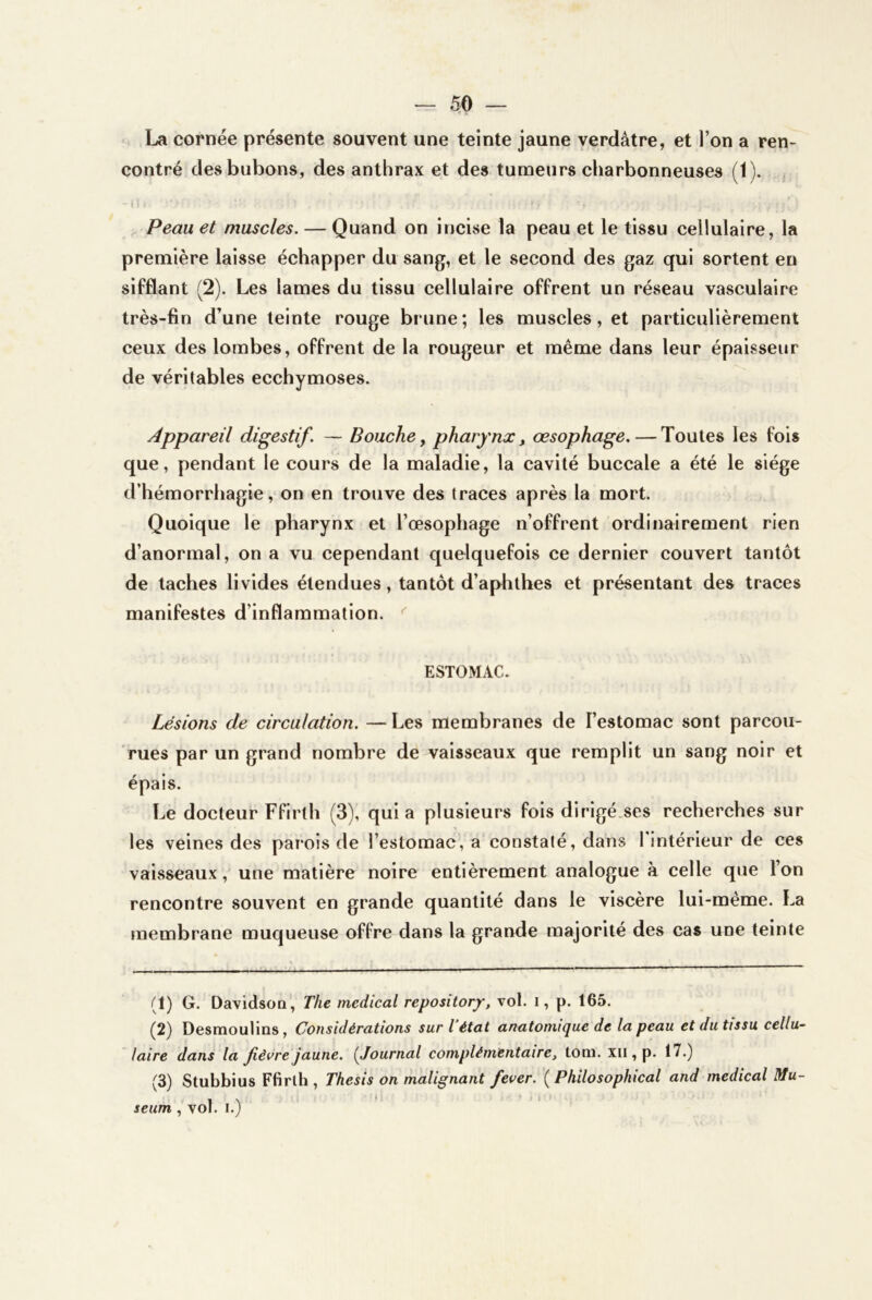 La cornée présente souvent une teinte jaune verdâtre, et l’on a ren- contré des bubons, des anthrax et des tumeurs charbonneuses (1). , Peau et muscles. — Quand on incivse la peau et le tissu cellulaire, la première laisse échapper du sang, et le second des gaz qui sortent en sifflant (2). Les lames du tissu cellulaire offrent un réseau vasculaire très-fin d’une teinte rouge brune; les muscles, et particulièrement ceux des lombes, offrent de la rougeur et même dans leur épaisseur de véritables ecchymoses. Appareil digestif. — Bouche ^ pharynx, œsophage. — Toutes les fois que, pendant le cours de la maladie, la cavité buccale a été le siège d’hémorrhagie, on en trouve des traces après la mort. Quoique le pharynx et l’œsophage n’offrent ordinairement rien d’anormal, on a vu cependant quelquefois ce dernier couvert tantôt de taches livides étendues, tantôt d’aphthés et présentant des traces manifestes d’inflammation. ^ ESTOMAC. Lésions de circulation. — Les membranes de l’estomac sont parcou- rues par un grand nombre de vaisseaux que remplit un sang noir et épais. Le docteur Ffirth (3), quia plusieurs fois dirigé.ses recherches sur les veines des parois de l’estomac, a constaté, dans 1 intérieur de ces vaisseaux, une matière noire entièrement analogue à celle que l’on rencontre souvent en grande quantité dans le viscère lui-même. La membrane muqueuse offre dans la grande majorité des cas une teinte (1) G. DavidsoQ, The medical repositorj^, vol. i, p. 165. (2) Desrnoulins, Considérations sur l état anatomique de la peau et du tissu cellu~ /aire dans la fièvre jaune. {Journal complémentaire, tom. xii, p. 17.) (3) Stubbius Ffirlh , Thesis on malignant fever. ( Philosophical and medical Mu-