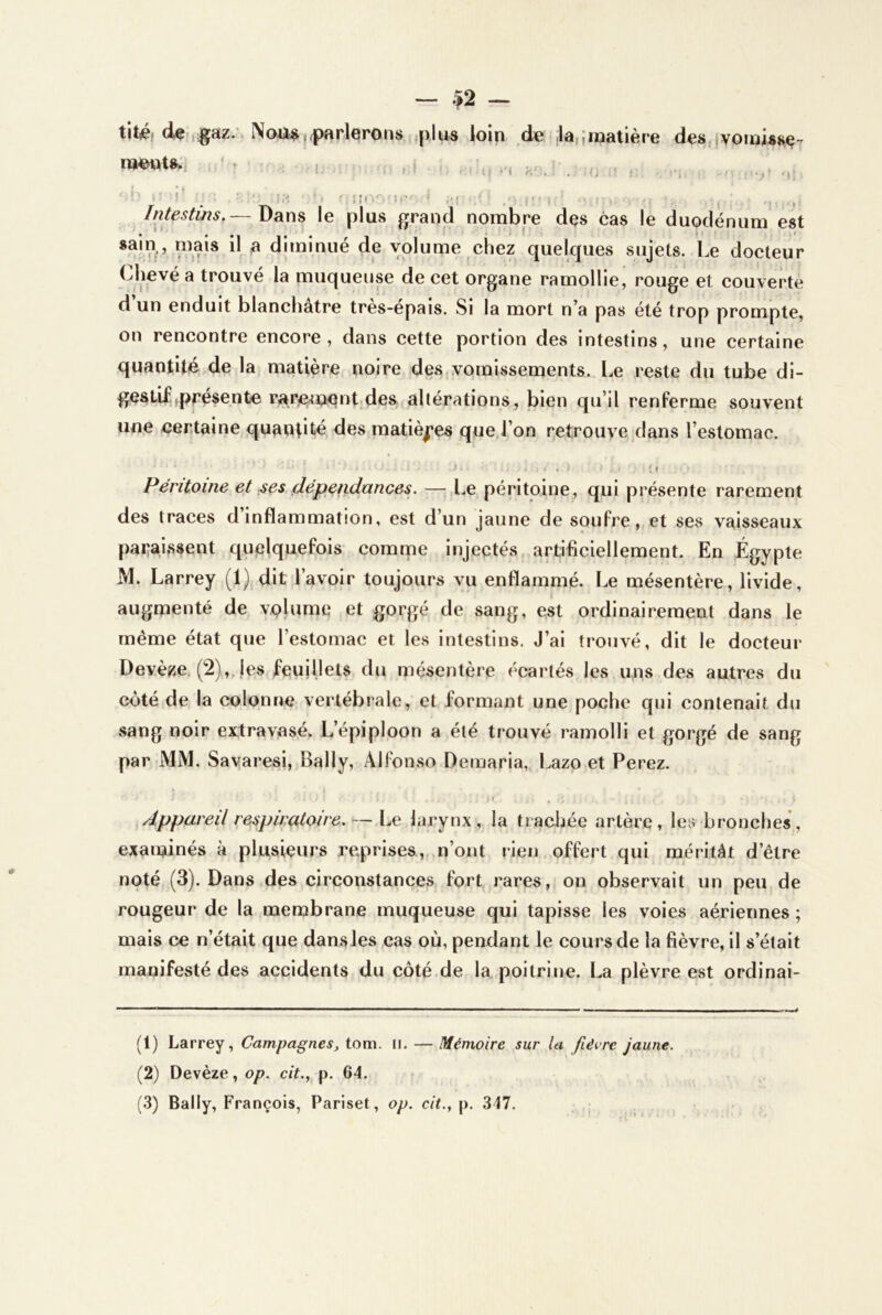 - $2 - tité* dei,;gaz.'» parlerons ,plus loin de Janmatière des,ivomisse nj^wu:- ' ^ . - , { . ^ l f ^ I r. , , <4 f > J . , • < I j '; i f‘ ^ - I- , f }[,. ■ , //itestihs,— l)sins le plus grand nombre des cas le duodénum est ^ diminué de volume chez quelques sujets. Le docteur Chevé a trouvé la muqueuse de cet organe ramollie, rouge et couverte d’un enduit blanchâtre très-épais. Si la mort n’a pas été trop prompte, on rencontre encore, dans cette portion des intestins, une certaine quantité de la matière noire des,vomissements. Le reste du tube di- gestlfprésente rar;^m!Qnt.des altérations, bien qu’il renferme souvent une certaine quantité des matières que,l’on retrouve dans l’estomac. • • 1, * Péritoine et ^es dépendances. — Le péritoine, qui présente rarement des traces d inflammation, est d’un jaune de soufre, et ses vaisseaux paraissent quelquefois comnie injectés, artificiellement. En Égypte M. Larrey (1) dit l’avoir toujours vu enflammé. Le mésentère, livide, augmenté de volume et gorgé de sang, est ordinairement dans le même état que l’estomac et les intestins. J’ai trouvé, dit le docteur Devèze (2),.les feuillets du mésentère écartés les uns des autres du côté de la colonne vertébrale, et formant une poche qui contenait du sang noir extravasé. L’épiploon a été trouvé ramolli et gorgé de sang par MM. Sayaresi, Bally, Alfonso Demaria, Lazo et Ferez. \ ^ Appareil respiratoire. — Le larynx, la tracljée artère, les bronches, examinés à plusieurs reprises,,.n’ont rien offert qui méritât d’être noté (3). Dans des circonstances fort rares, on observait un peu de rougeur de la membrane muqueuse qui tapisse les voies aériennes; mais ce n’était que dans les cas où, pendant le cours de la fièvre, il s’était manifesté des accidents du côté de la poitrine. La plèvre est ordinai- (1) Larrey, Campagnes, tom. ii. — Mémoire sur la fièvre jaune. (2) Devèze, op. cit., p. 64.