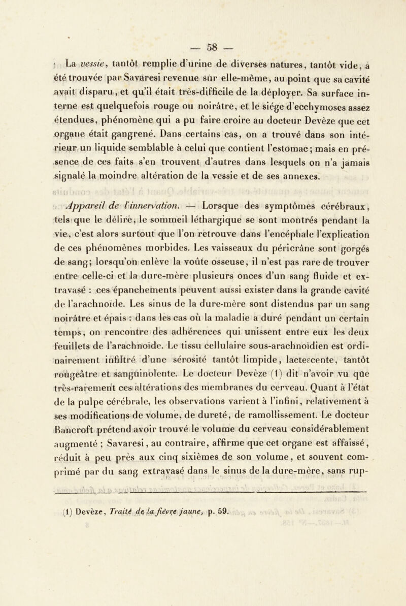 • La vessie, tantôt remplie d’urine de diverses natures, tantôt vide, a été trouvée parSavaresi revenue sur elle-même, au point que sa cavité ayait disparu , et qu’il était très-difficile de la déployer. Sa surface in- terne est quelquefois rouge ou noirâtre, et le siège d’ecchymoses assez étendues, phénomène qui a pu faire croire au docteur Devèze que cet .organe était gangrené. Dans certains cas, on a trouvé dans son inté- rieur un liquide semblable à celui que contient l’estomac; mais en pré- .sence de ces faits s’en trouvent d’autres dans lesquels on n’a jamais signalé la moindre altération de la vessie et de ses annexes. •. Appareil de linnervation. — Lorsque des symptômes cérébraux, tels*que le déliré; le sommeil léthargique se sont montrés pendant la vie, c’est alors surtout que l’on retrouve dans l’encéphale l’explication de ces phénomènes morbides. Les vaisseaux du péricràne sont gorgés de sang; lorsqu’on enlève la voûte osseuse, il n’est pas rare de trouver entre' celle-ci et la dure-mère plusieurs onces d’un sang fluide et ex- travasé : ces épanchements peuvent aussi exister dans la grande cavité de l’arachnoïde. Les sinus de la dure-mère sont distendus par un sang noirâtre et épais : dans les cas où la maladie a duré pendant un certain temps, on rencontre des adhérences qui unissent entre eux les deux feuillets de l’arachnoïde. Le tissu cellulaire sous-arachnoïdien est ordi- nairement infiltré d’une sérosité tantôt limpide, lactescente, tantôt rougeâtre et sanguinolente. Le docteur Devèze (1) dit n’avoir vu qûe très-rarement ces*altérations des membranes du cerveau. Quant à l’état de la pulpe cérébrale, les observations varient à l’infini, relativement à ses modifications de volume, de dureté, de ramollissement. Le docteur Bancroft prétend avoir trouvé le volume du cerveau considérablement augmenté ; Savaresi, au contraire, affirme que cet organe est affaissé, réduit à peu près aux cinq sixièmes de son volume, et souvent com- primé par du sang extravasé dans le sinus de la dure-mère, sans rup- 11) Devèze, Traité d^la fièvre jaune, p. 59.