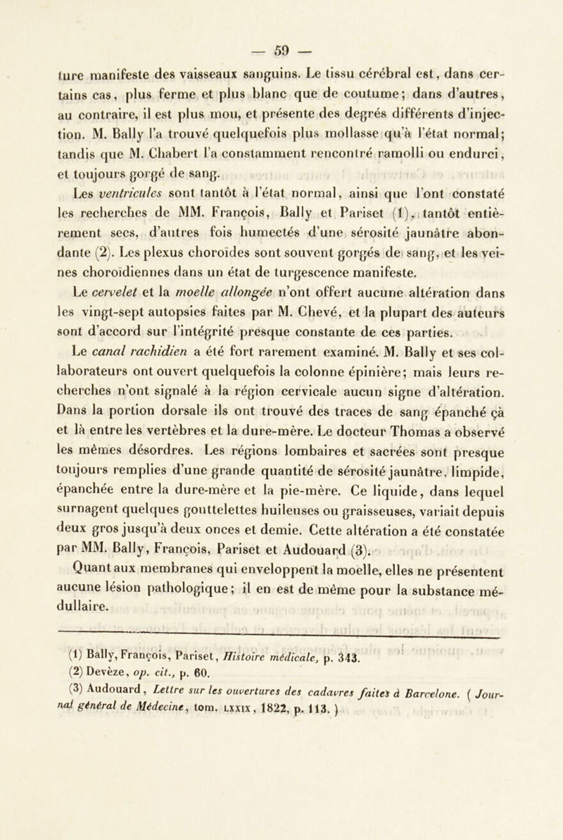 ture manifeste des vaisseaux sanguins. Le tissu cérébral est, dans cer- tains cas, plus ferme et plus blanc que de coutume; dans d’autres, au contraire, il est plus mou, et présente des degrés différents d’injec- tion. M. Bally l’a trouvé quelquefois plus mollasse qu’à l’état normal; tandis que M. Cliabert l’a constamment rencontré ramolli ou endurci, et toujours gorgé de sang. Les ventricules sont tantôt à l’état normal, ainsi que l’ont constaté les recherches de MM. François, Bally et Pariset tantôt entiè- rement secs, d’autres fols humectés d’une sérosité jaunâtre abon- dante (2). Les plexus choroïdes sont souvent gorgés de» sang, et les vei- nes choroïdiennes dans un état de turgescence manifeste. Le cervelet et la moelle allongée n’ont offert aucune altération dans les vingt-sept autopsies faites par M. Ghevé, et la plupart des auteurs sont d’accord sur l’intégrité presque constante de ces parties. Le canal rachidien a été fort rarement examiné. M. Bally et ses col- laborateurs ont ouvert quelquefois la colonne épinière; mais leurs re- cherches n’ont signalé à la région cervicale aucun signe d’altération. Dans la portion dorsale ils ont trouvé des traces de sang épanché çà et là entre les vertèbres et la dure-mère. Le docteur Thomas a observé les mêmes désordres. Les régions lombaires et sacrées sont presque toujours remplies d’une grande quantité de sérosité jaunâtre, limpide, épanchée entre la dure-mère et la pie-mère. Ce liquide, dans lequel surnagent quelques gouttelettes huileuses ou graisseuses, variait depuis deux gros jusqu’à deux onces et demie. Cette altération a été constatée par MM. Bally, François, Pariset et Audouard (3). - i Quant aux membranes qui enveloppent la moelle, elles ne présentent aucune lésion pathologique; il en est de même pour la substance mé- dullaire. (1) Bally, François, Pariset, Histoire médicale, p. 343. * (2) Devèze, op. cit., p. 60. (3) Audouard, Lettre sur les ouvertures des cadavres faites à Barcelone. ( Jour- nal général de Médecine^ tora. lxxix, 1822, p. 113. ) .