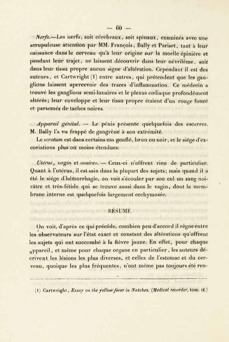 — ()0 — Nerfs.^Les urerfs, soit cérébraux, soit spinaux, examinés avec une smip«leuse attention par MM. François, Bally et Pariset, tant à leur naissance dansJ le cerveau qu’à leur origine sur la moelle épinière et pendant leur trajet, ne laissent découvrir dans leur névrilème, soit dans leur tissu propre aucun signe d’altération. Cependant il est des auteurs, et Cartwright (1) entre autres, qui prétendent que les gan- glions laissent apercevoir des traces d’inflammation. Ce médecin a trouvé les ganglions semi-lunaires et le plexus cœliaque profondément altérés; leur enveloppe et leur tissu propre étaient d’un rouge foncé et parsemés de taches noires. Appareil génital. — Le pénis présente quelquefois des escarres. M. Bally l’a vu frappé de gangrène à son extrémité. Le scrotum est dans certains cas gonflé, brun ou noir, et le siège d’ex- coriations plus ou moins étendues. Utérus y vagin et ovaires, — Ceux-ci n’offrent rien de particulier. Quant à l’utérus, il est sain dans la plupart des sujets; mais quand il a été le siège d’hénàorrhagie, on voit s’écouler par son col un sang noi- râtre et très-fétide qui se trouve aussi dans le vagin, dont la mem- brane interne est quelquefois largement ecchymosée. RÉSUMÉ. On voit, d’après ce qui précède, combien peu d’accord il règne entre les observateurs sur l’état exact et constant des altérations qu’offrent les sujets qui ont succombé à la fièvre jaune. En effet, pour chaque appareil, et même pour chaque organe en particulier , les auteurs dé- crivent les lésions les plus diverses, et celles de l’estomac et du cer- veau, quoique les plus fréquentes, n’ont même pas toujours été ren- • (1) Cartwrighl, Essay on the ycUow fever in Natchez. {Medicctl tecorder, iom. il.)