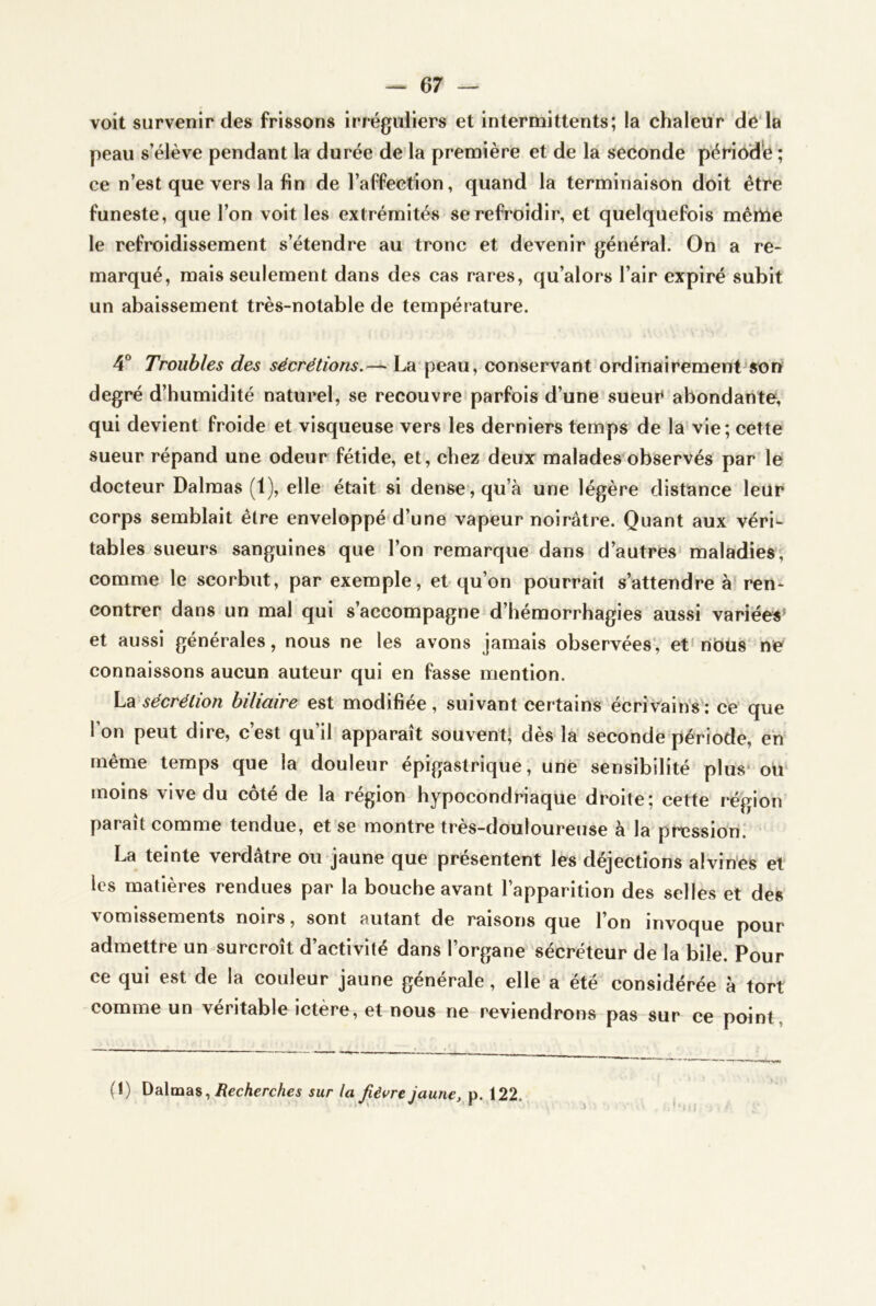 voit survenir des frissons irréguliers et intermittents; la chaleur de'la peau s’élève pendant la durée de là première et de la seconde p’ériôd'e ; ce n’est que vers la fin de l’affection, quand la terminaison doit être funeste, que l’on voit les extrémités se refroidir, et quelquefois même le refroidissement s’étendre au tronc et devenir général. On a re- marqué, mais seulement dans des cas rares, qu’alors l’air expiré subit un abaissement très-notable de température. 4“ Troubles des sécrétions.— La peau, conservant ordinairement son degré d’humidité naturel, se recouvre parfois d’une sueuC abondante, qui devient froide et visqueuse vers les derniers temps de la vie; cette sueur répand une odeur fétide, et, chez deux malades observés par le docteur Dalmas (1), elle était si dense, qu’à une légère distance leur corps semblait être enveloppé d’une vapeur noirâtre. Quant aux véri- tables sueurs sanguines que l’on remarque dans d’autres maladies, comme le scorbut, par exemple, et qu’on pourrait s’attendre à ren- contrer dans un mal qui s’accompagne d’hémorrhagies aussi variées' et aussi générales, nous ne les avons jamais observées', et'nOüs'ne connaissons aucun auteur qui en fasse mention. La sécrétion biliaire est modifiée, suivant certains écrivains : ce que l’on peut dire, c’est qu’il apparaît souvent! dès la secondé période, en même temps que la douleur épigastrique, une sensibilité plus ou moins vive du côté de la région hypocondriaque droite; cette région paraît comme tendue, et se montre très-douloureuse à la pression. La teinte verdâtre ou jaune que présentent les déjections alvin’es et les matières rendues par la bouche avant l’apparition des selles et des vomissements noirs, sont autant de raisons que l’on invoque pour admettre un surcroît d’activité dans l’organe sécréteur de la bile. Pour ce qui est de la couleur jaune générale, elle a été considérée à tort comme un véritable ictère, et nous ne reviendrons pas sur ce point, (!) Dalmas, sur la fièvre jaune, p. 122.