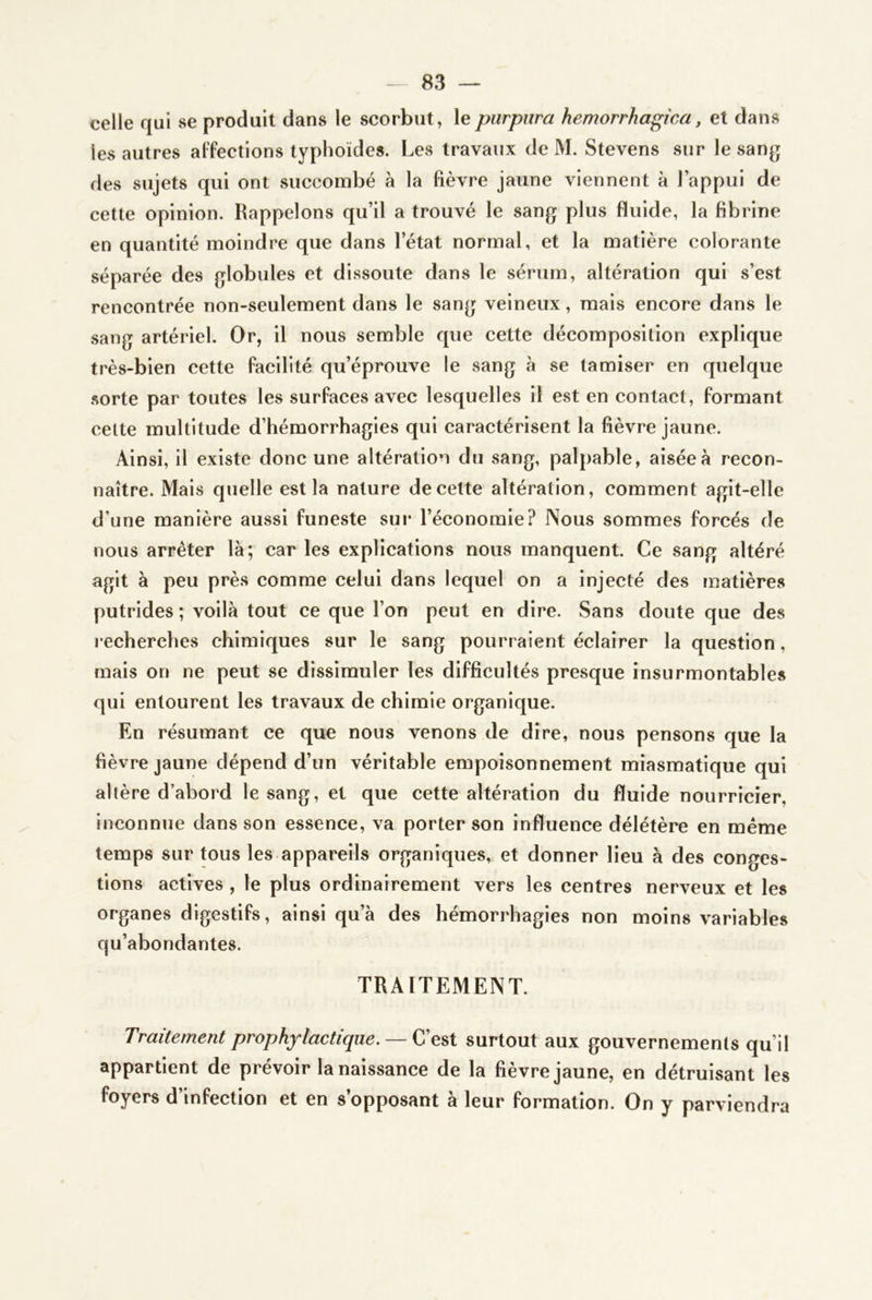 celle qui se produit dans le scorbut, le purpura hemorrhagica, et dans les autres affections typhoïdes. Les travaux de M. Stevens sur le sang des sujets qui ont succombé à la fièvre jaune viennent à l’appui de cette opinion. Rappelons qu’il a trouvé le sang plus fluide, la fibrine en quantité moindre que dans l’état normal, et la matière colorante séparée des globules et dissoute dans le sérum, altération qui s’est rencontrée non-seulement dans le sang veineux, mais encore dans le sang artériel. Or, il nous semble que cette décomposition explique très-bien cette facilité qu’éprouve le sang à se tamiser en quelque sorte par toutes les surfaces avec lesquelles il est en contact, formant celte multitude d’hémorrhagies qui caractérisent la fièvre jaune. Ainsi, il existe donc une altération du sang, palpable, aisée à recon- naître. Mais quelle est la nature de celte altération, comment agit-elle d’une manière aussi funeste sur l’économie? Nous sommes forcés de nous arrêter là; car les explications nous manquent. Ce sang altéré agit à peu près comme celui dans lequel on a injecté des matières putrides ; voilà tout ce que l’on peut en dire. Sans doute que des recherches chimiques sur le sang pourraient éclairer la question, mais on ne peut se dissimuler les difficultés presque insurmontables qui entourent les travaux de chimie organique. En résumant ce que nous venons de dire, nous pensons que la fièvre jaune dépend d’un véritable empoisonnement miasmatique qui altère d’abord le sang, et que cette altération du fluide nourricier, inconnue dans son essence, va porter son influence délétère en meme temps sur tous les appareils organiques, et donner lieu à des conges- tions actives , le plus ordinairement vers les centres nerveux et les organes digestifs, ainsi qu’à des hémorrhagies non moins variables qu’abondantes. TRAITEMENT. Traitement prophylactique. —surtout aux gouvernements qu’il appartient de prévoir la naissance de la fièvre jaune, en détruisant les foyers d’infection et en s’opposant à leur formation. On y parviendra