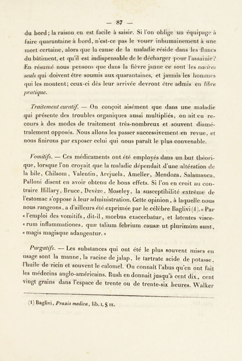 tlu bord; la raison en est facile à saisir. Si l’on oblige un équipage à faire quarantaine à bord, n’est-ce pas le vouer inhumainement à une mort certaine, alors que la cause de la maladie iréside dans les flancs du bâtiment, et qu’il est indispensable de le décharger pour l’assainir ? En résumé nous pensons que dans la fièvre jaune ce sont navires seuls qui doivent être soumis aux quarantaines, et jamais les hommes qui les montent; ceux-ci dès leur arrivée devront être admis en libre pratique. Traitement curatif. — On conçoit aisément que dans une maladie qui présente des troubles organiques aussi multipliés, on ait eu re- cours à des modes de traitement très-nombreux et souvent diamé- tralement opposés. Nous allons les passer successivement en revue, et nous finirons par exposer celui qui nous paraît le plus convenable. Vomitifs. — Ces médicaments ont été employés dans un but théori- que, lorsque l’on croyait que la maladie dépendait d’une altération de la bile, Chilsom, Valentin, Arejuela, Ameller, Mendoza, Salamanca, Palloni disent en avoir obtenu de bons effets. Si l’on en croit au con- traire Hillary, Bruce, Devèze, Moseley, la susceptibilité extrême de l’estomac s’oppose à leur administration. Cette opinion, à laquelle nous nous rangeons, a d’ailleurs été exprimée par le célèbre Baglivi (1). « Par «l’emploi des vomitifs, dit-il, morbus exacerbatur, et latentes visce- «rum inflammationes, quæ talium febrium causæ ut plurimùm sunt, « magis magisque adangentur. » Purgatifs. Les substances qui ont été le plus souvent mises en usage sont la manne, la racine de jalap, le tartrate acide de potasse, l’huile de ricin et souvent le calomel. On connaît l’abus qu’en ont fait les médecins anglo-américains. Rush en donnait jusqu’à cent dix, cent vingt grains dans l’espace de trente ou de trente-six heures. Walker (1) Baglivi, Praxis medica, lib. i, § ix.