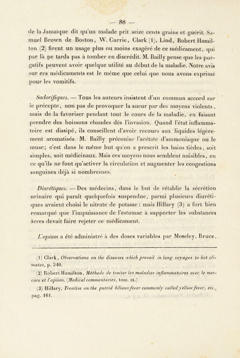 (Je la JaQiaïqae (Jit qu’un mala(ie prit seize cents grains et guérit. Sa- muel Brown de Boston, W. Currie, Clark (1), Lind, Robert Hamil- ton (2) firent un usage plus ou moins exagéré de ce médicament, qui par là ne tarda pas à tomber en discrédit. M. Bailly pense que les pur- gatifs peuvent avoir quelque utilité au début de la maladie. Notre avis sur ces médicaments est le même que celui que nous avons exprimé pour les vomitifs. Sudorifiques. — Tous les auteurs insistent d’un commun accord sur le précepte, non pas de provoquer la sueur par des moyens violents , mais de la favoriser pendant tout le cours de la maladie, en faisant prendre des boissons chaudes dès l’invasion. Quand l’état inflamma- toire est dissipé, ils conseillent d’avoir recours aux liquides légère- ment aromatisés. M. Bailly préconise l’acétate d’ammoniaque ou le musc; c’est dans le même but qu’on a prescrit les bains tièdes, soit simples, soit médicinaux. Mais ces moyens nous semblent nuisibles, en ce qu’ils ne font qu’activer la circulation et augmenter les congestions sanguines déjà si nombreuses. Diurétiques.—Des médecins, dans le but de rétablir la sécrétion urinaire qui paraît quelquefois suspendue, parmi plusieurs diuréti- ques avaient choisi le nitrate de potasse : mais llillary (3j a fort bien remarqué que l’impuissance de l’estomac à supporter les substances àci es devait faire rejeter ce médicament. L'opium a été administré à des doses variables par Moseley, Bruce, yl) Clark, Observations on tlie diseuses wliich prevail in long voy ages to hot çli- mates, p. 340. . , ( 2) Robert Hamiltoü, Méthode de traiter les maladies inflammatoires avec le mer- cure et l’opium. [Medical commentarics, lom. ix.) (3) Hillary, Treatise on the putrid bilionsfever commonly calledy ellotv/ever, etc., paff. 161.