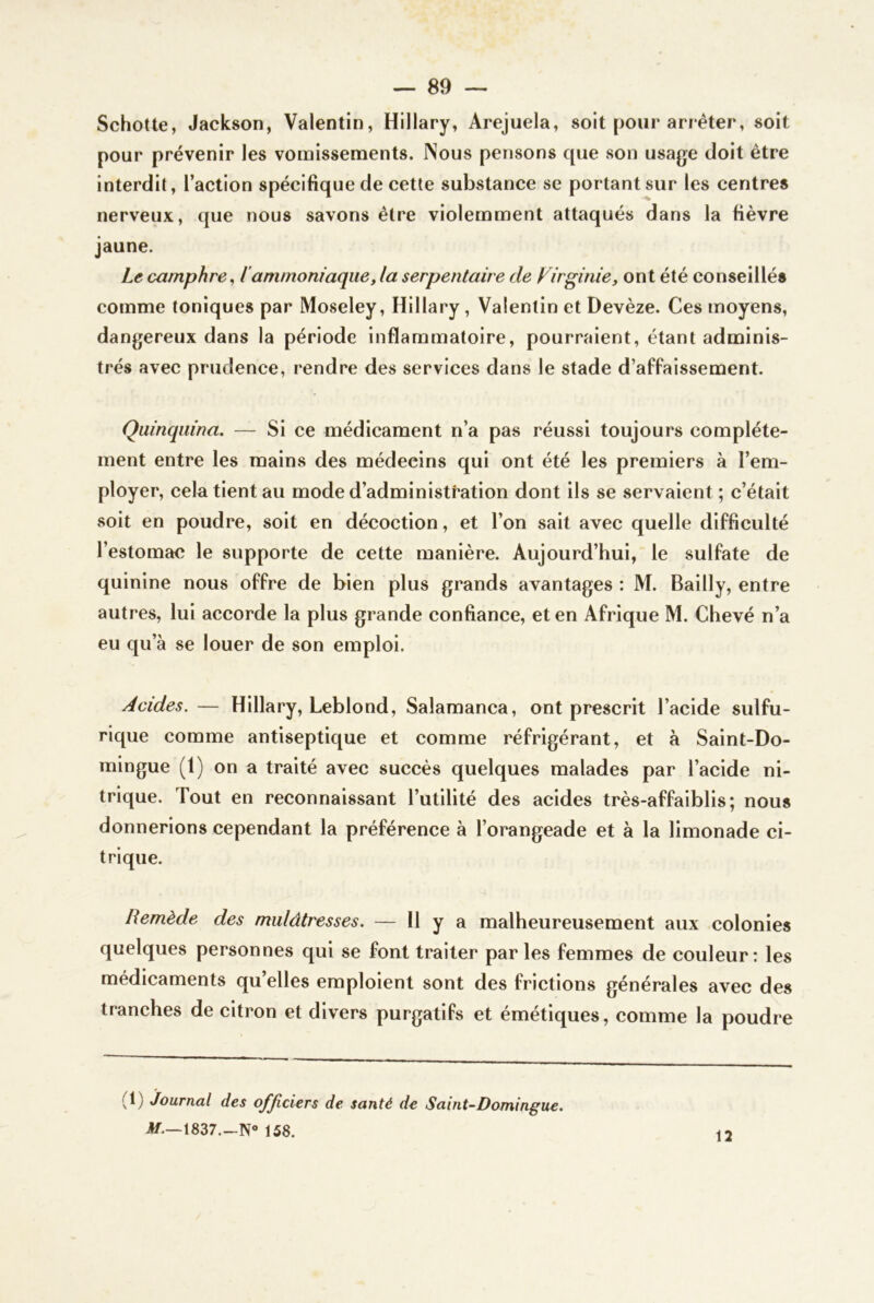 SchoUe, Jackson, Valentin, Hillary, Arejuela, soit pour arrêter, soit pour prévenir les vomissements. Nous pensons cpie son usage doit être interdit, l’action spécifique de cette substance se portant sur les centres nerveux, que nous savons être violemment attaqués dans la fièvre jaune. Le camphre^ iammoniaque, la serpentaire de Virginie, ont été conseillés comme toniques par Moseley, Hillary, Valentin et Devèze. Ces moyens, dangereux dans la période inflammatoire, pourraient, étant adminis- trés avec prudence, rendre des services dans le stade d’affaissement. Quinquina. — Si ce médicament n’a pas réussi toujours complète- ment entre les mains des médecins qui ont été les premiers à l’em- ployer, cela tient au mode d’administtation dont ils se servaient ; c’était soit en poudre, soit en décoction, et l’on sait avec quelle difficulté l’estomac le supporte de cette manière. Aujourd’hui, le sulfate de quinine nous offre de bien plus grands avantages : M. Bailly, entre autres, lui accorde la plus grande confiance, et en Afrique M. Chevé n’a eu qu’à se louer de son emploi. Acides.— Hillary, Leblond, Salamanca, ont prescrit l’acide sulfu- rique comme antiseptique et comme réfrigérant, et à Saint-Do- mingue (1) on a traité avec succès quelques malades par l’acide ni- trique. Tout en reconnaissant l’utilité des acides très-affaiblis; nous donnerions cependant la préférence à l’orangeade et à la limonade ci- trique. Remède des mulâtresses. — 11 y a malheureusement aux colonies quelques personnes qui se font traiter par les femmes de couleur: les médicaments qu elles emploient sont des frictions générales avec des tranches de citron et divers purgatifs et émétiques, comme la poudre (1) Journal des ofjiciers de santé de Saint-Domingue, If.—1837.-N» 158. 12
