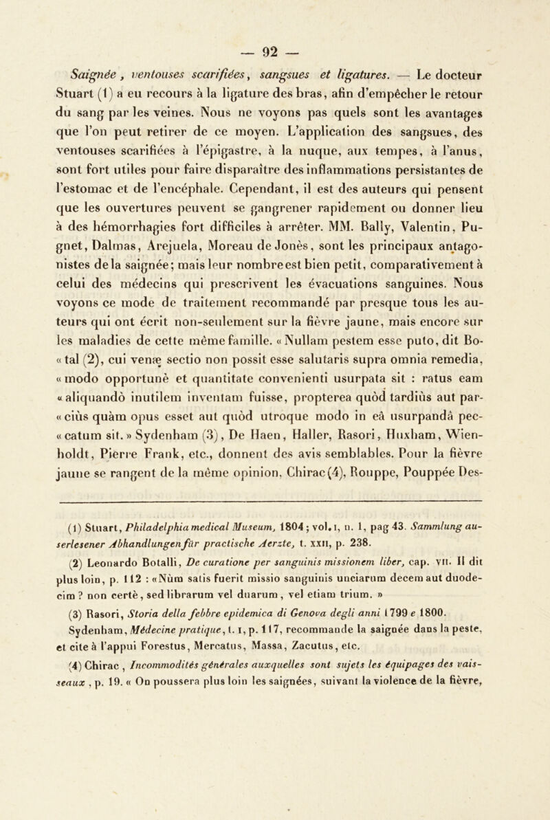 Saignée, ventouses scarifiées, sangsues et ligatures. — Le docteur Stuart (1) a eu recours à la ligature des bras, afin d’empêcher le retour du sang par les veines. Nous ne voyons pas quels sont les avantages que l’on peut retirer de ce moyen. L’application des sangsues, des ventouses scarifiées à l’épigastre, à la nuque, aux tempes, à l’anus, sont fort utiles pour faire disparaître des inflammations persistantes de l’estomac et de l’encéphale. Cependant, il est des auteurs qui pensent que les ouvertures peuvent se gangrener rapidement ou donner lieu à des hémorrhagies fort difficiles à arrêter. MM. Bally, Valentin, Pu- gnet, Dalrnas, Arejuela, Moreau deJonès, sont les principaux antago- nistes delà saignée; mais leur nombre est bien petit, comparativement à celui des médecins qui prescrivent les évacuations sanguines. Nous voyons ce mode de traitement recommandé par presque tous les au- teurs qui ont écrit non-seulement sur la fièvre jaune, mais encore sur les maladies de cette même famille. «Nullam pestem esse puto,dit Bo- «tal (2), cui venæ sectio non possit esse salutaris supra omnia remedia, « modo opportunè et quantitate convenienti usurpata sit : ratus eam «aliquandô inutilem invenlam fuisse, propterea quôd tardiùs aut par- «ciùs quàm opus esset aut quôd utroque modo in eâ usurpandâ pec- «catum sit.» Sydenham (3), De Haen, Haller, Rasori, Huxham, Wien- holdt, Pierre Frank, etc., donnent des avis semblables. Pour la fièvre jaune se rangent de la même opinion, Chirac(4), Rouppe, Pouppée Des- (1) SiiwdiVl., Philadelphia medicul Muséum^ 1804; vol, i, n. 1, pag43. Sammlung au- serlesener Abhandlungenfur practische Aerzte, t. xxii, p. 238. (2) Leonardo Botalli, De curatione per sanguinis missionem liber, cap. vu. Il dit plus loin, p. 112 : «Nùra salis fuerit missio sanguinis uncîarum deceraaut duode- clna ? non certè, sed llbrarura vel duarum, vel etiam Iriuna. » (3) Rasori, Storia délia febbre epidemica di Genora degli anni 1799 e 1800. Sydenham, Médecine pratique., 1.1, p. 117, recommande la saignée dans la peste, et cite à l’appui Forestus, Mercatus, Massa, Zacutus, etc. (4) Chirac , Incommodités générales auxquelles sont sujets les équipages des vais- seaux , p. 19. « On poussera plus loin les saignées, suivant la violence de la fièvre,