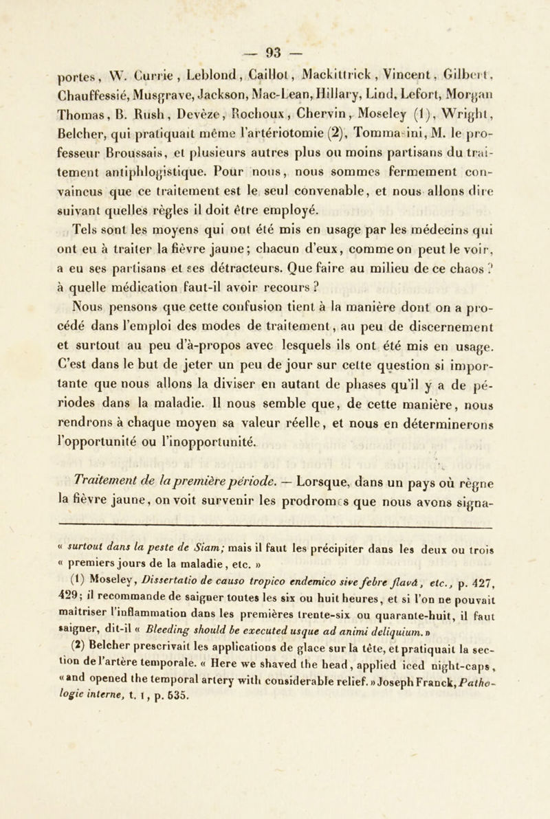 portes, W. Currie , Leblond, Caillol, MacklUrick, Vincent, Gilbert, Chauffesslé, Musfjrave, Jackson, Mac-Lean, Hillary, Lind, Lefort, Morjjan Thomas, B. Rush, Devèze, Rochoux, Chervln, Moseley (1), Wright, Belcher, qui pratiquait même l’artériotomie (2), Torama ini, M. le pro- fesseur Broussais, et plusieurs autres plus ou moins partisans du trai- tement antiphlogistique. Pour nous, nous sommes fermement con- vaincus que ce traitement est le seul convenable, et nous allons dire suivant quelles règles il doit être employé. Tels sont les moyens qui ont été mis en usage par les médecins qui ont eu à traiter la fièvre jaune ; chacun d’eux, comme on peut le voir, a eu ses partisans et ses détracteurs. Que faire au milieu de ce chaos ? à quelle médication faut-il avoir recours ? Nous pensons que cette confusion tient à la manière dont on a pro- cédé dans l’emploi des modes de traitement, au peu de discernement et surtout au peu d’à-propos avec lesquels ils ont été mis en usage. C’est dans le but de jeter un peu de jour sur cette question si impor- tante que nous allons la diviser en autant de phases qu’il y a de pé- riodes dans la maladie. Il nous semble que, de cette manière, nous rendrons à chaque moyen sa valeur réelle, et nous en déterminerons l’opportunité ou l’inopportunité. Traitement de la première période. — Lorsque, dans un pays où règne la fièvre jaune, on voit survenir les prodromes que nous avons signa- « surtout dans la peste de Siam; mais il faut les précipiter dans les deux ou trois « premiers jours de la maladie, etc. » (1) Moseley, Dissertatio de causa tropico endemico sire febre jlavà, etc., p. 427, 429; il recommande de saigner toutes les six ou huit heures, et si l’on ne pouvait maîtriser 1 inflammation dans les premières trente-six ou quarante-huit, il faut saigner, dit-il « Bleeding should be executed usçue ad animi deliquiutn.n (2) Belcher prescrivait les applications de glace sur la tête, et pratiquait la sec- tion de l’artère temporale. « Here we shaved the head, applied iced night-caps , «and opened the temporal arlery with considérable relief.» Joseph Franck, Pat/io- logie interne, t. t, p. 635.