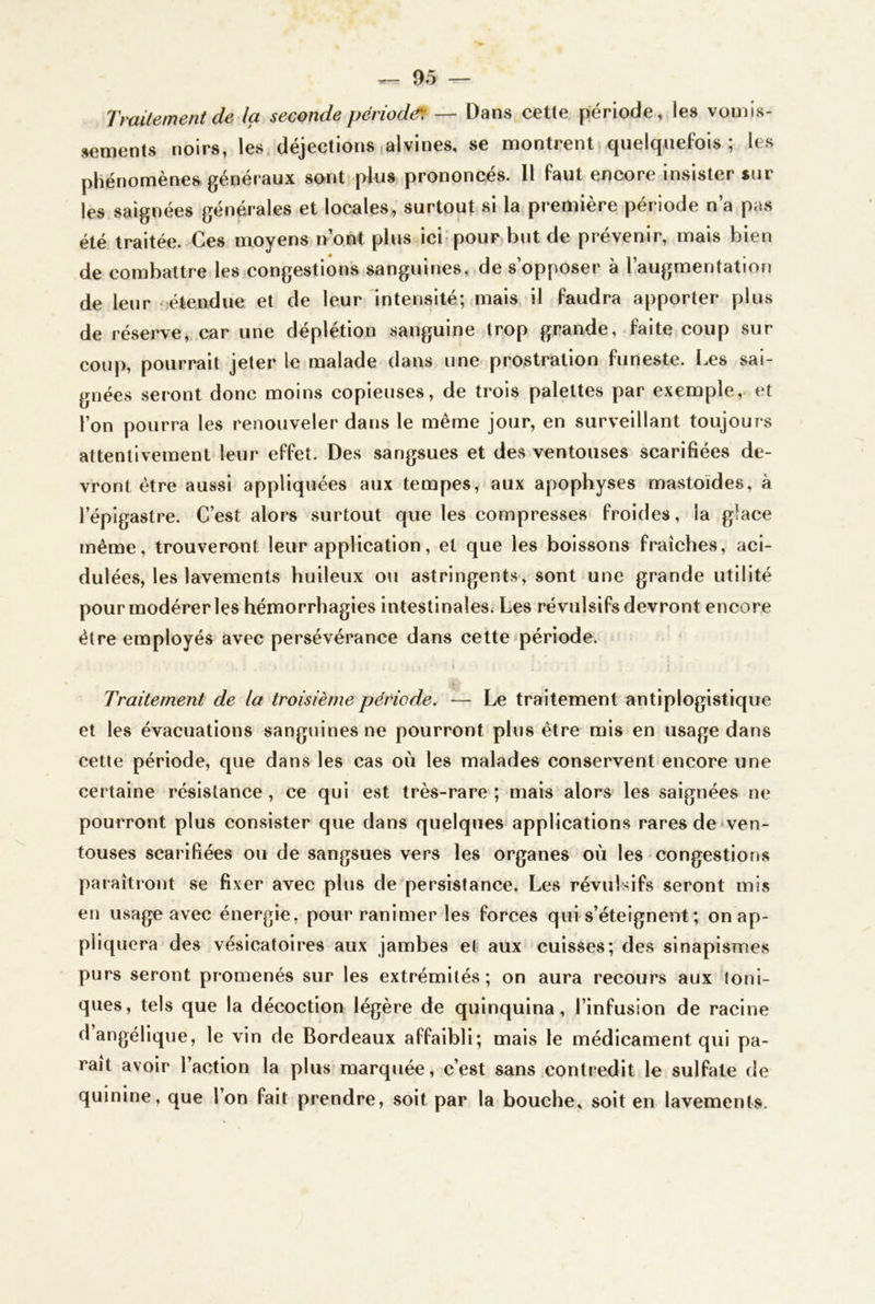 Traitement de la seconde périodé^ — Dans cette période » les vomis- sements noirs, les. déjections alvines, se montrent quelquefois; les phénomènes, généraux sont plus prononcés. Il faut encore insister sur les saignées générales et locales, surtout si la première période n’a pas été traitée. Ces moyens n’ont phis ici-pour but de prévenir, mais bien de combattre les congestions sanguines, de s’opposer à l’augmentation de leur 'étendue et de leur intensité; mais il faudra apporter plus de réserve, car une déplétion sanguine trop grande, faite coup sur coup, pourrait jeter le malade dans une prostration funeste. i.es sai- gnées seront donc moins copieuses, de trois palettes par exemple, et l’on pourra les renouveler dans le même jour, en surveillant toujours attentivement leur effet. Des sangsues et des ventouses scarifiées de- vront être aussi appliquées aux tempes, aux apophyses mastoïdes, à l’épigastre. C’est alors surtout que les compresses froides, la glace même, trouveront leur application, et que les boissons fraîches, aci- dulées, les lavements huileux ou astringents, sont une grande utilité pour modérer les hémorrhagies intestinales^ Les révulsifs devront encore être employés avec persévérance dans cette période. Traitement de la troisième période. — Le traitement antlplogistlque et les évacuations sanguines ne pourront plus être mis en usage dans cette période, que dans les cas où les malades conservent encore une certaine résistance, ce qui est très-rare ; mais alors les saignées ne pourront plus consister que dans quelques applications rares de ♦ven- touses scarifiées ou de sangsues vers les organes où les-congestions paraîtront se fixer avec plus de persistance. Les révulsifs seront mis en usage avec énergie, pour ranimer les forces qui s’éteignent ; on ap- pliquera des vésicatoires aux jambes et aux cuisses; des sinapismes purs seront promenés sur les extrémités; on aura recours aux toni- ques, tels que la décoction légère de quinquina, l’infusion de racine d angélique, le vin de Bordeaux affaibli; mais le médicament qui pa- rait avoir l’action la plus marquée, c’est sans contredit le sulfate de quinine, que l’on fait prendre, soit par la bouche» soit en lavements.