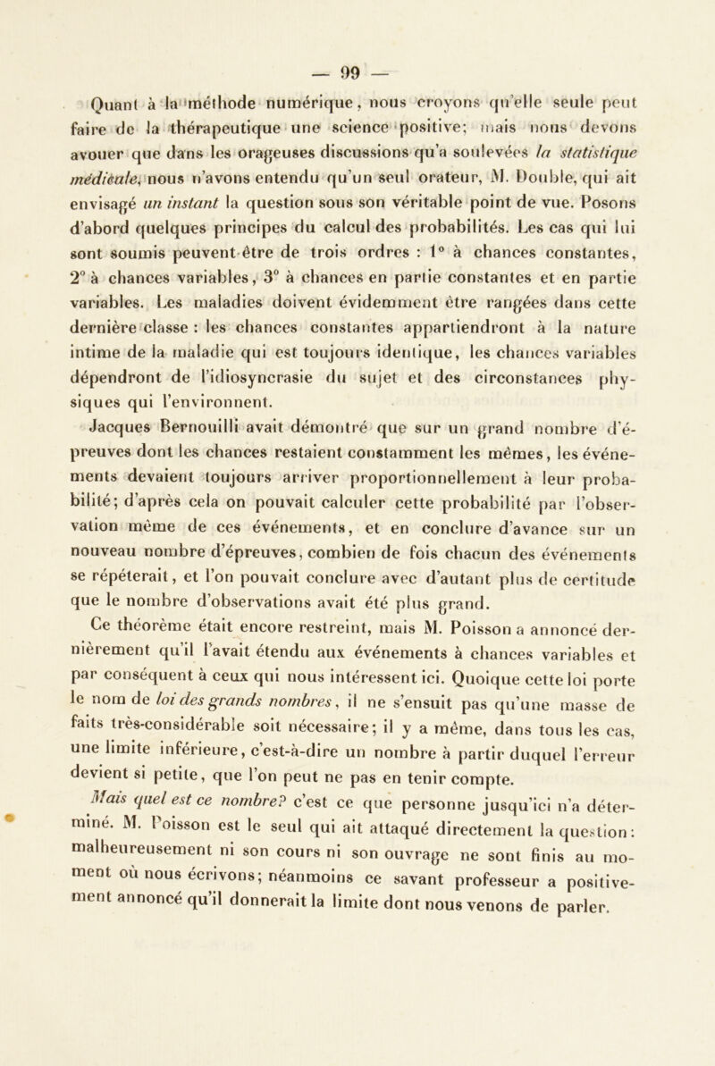 Quant à‘la“méthode numérique, nous croyons qu’elle seule peut faire de la thérapeutique • une science‘positive; mais nous devons avouer que dans les orageuses discussions’qu’a soulevées la statistique médièale^^uou^ n’avons entendu qu’un seul orateur, M. Double, qui ait envisagé un instant la question sous son véritable point de vue. Posons d’abord quelques principes du calcul des probabilités. Les cas qui lui sont soumis peuvent-être de trois ordres : 1® à chances constantes, 2^^ à chances variables, 3® à chances en partie constantes et en partie variables. Les maladies doivent évidemment être rangées dans cette dernière classe ; les-chances constantes appartiendront à la nature intime de la- maladie qui est toujours identique, les chances variables dépendront de l’idiosyncrasie du sujet et des circonstances phy- siques qui l’environnent. Jacques Bernouilli avait démontré que sur un grand nombre d’é- preuves dont les chances restaient constamment les mêmes, les événe- ments devaient toujours arriver proportionnellement à leur proba- bilité; d’après cela on pouvait calculer cette probabilité par l’obser- vation même de ces événements, et en conclure d’avance sur un nouveau nombre d’épreuves, combien de fois chacun des événements se répéterait, et l’on pouvait conclure avec d’autant plus de certitude que le nombre d’observations avait été plus grand. Ce théorème était encore restreint, mais M. Poisson a annoncé der- nièrement qu’il l’avait étendu aux événements à chances variables et par conséquent à ceux qui nous intéressent ici. Quoique cette loi porte le nom de loi des grands nombres, il ne s’ensuit pas qu’une masse de faits très-considérable soit nécessaire; il y a même, dans tous les cas, une limite inférieure, c’est-à-dire un nombre à partir duquel l’erreur devient si petite, que l’on peut ne pas en tenir compte. Mais quel est ce nombre? c’est ce que personne jusqu’ici n’a déter- miné. M. Poisson est le seul qui ait attaqué directement la question: malheureusement ni son cours ni son ouvrage ne sont finis au mo- ment où nous écrivons; néanmoins ce savant professeur a positive- ment annoncé qu’il donnerait la limite dont nous venons de parler.