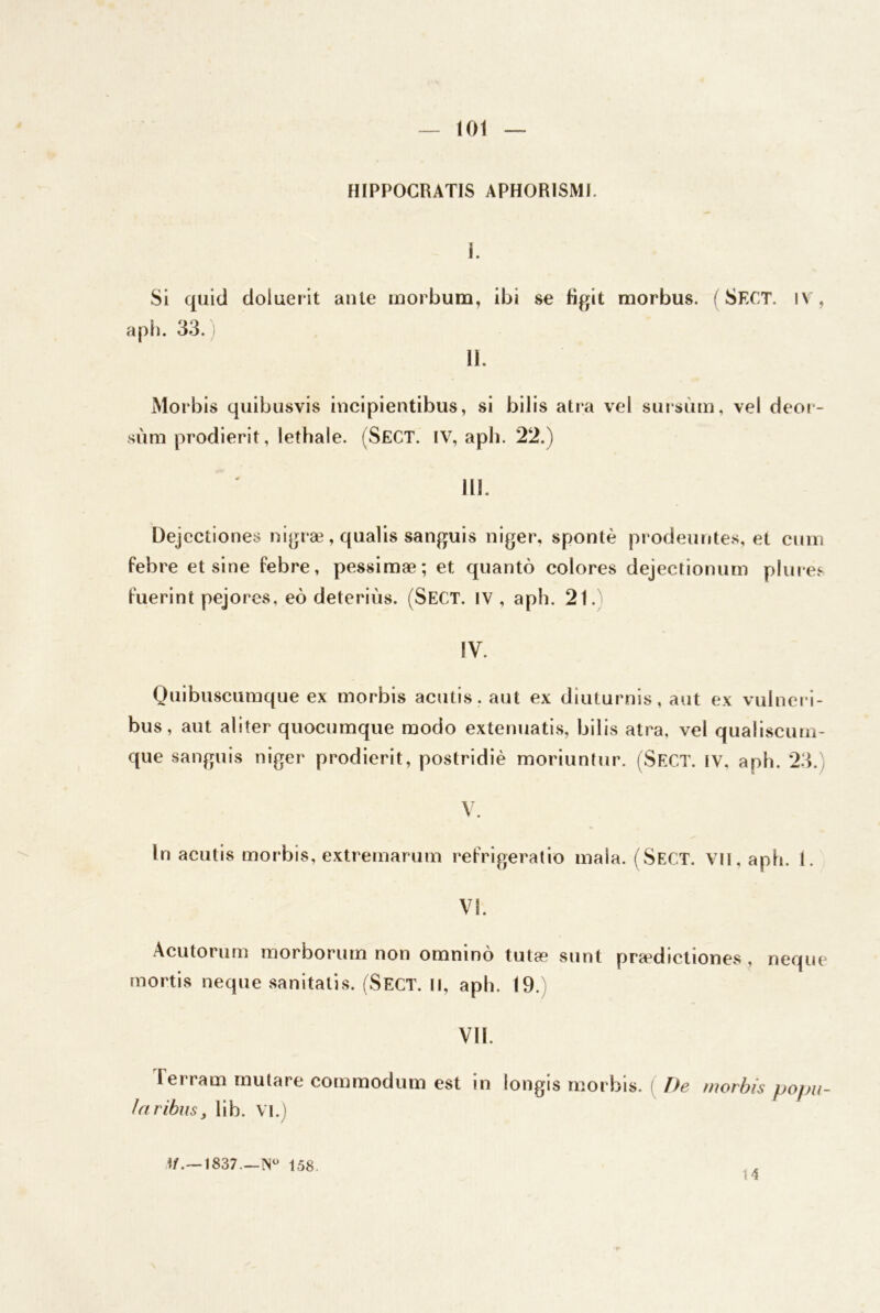 HIPPOCRATIS APHORISMI. i. SI quid doluerit ante inorbum, ibi se bgit morbus. ( Sect. iv, a P 11. 33.) 11. Morbis quibusvis incipientibus, si bilis atra vel smsùm, vel deoi - sùm prodierit, lethale. (SeCT. IV, apb. 22.) 111. Dejectlones nigræ, qnalis sanguis niger, spontè prodeiintes, et ciiiii febre et sine febre, pessimæ; et quantô colores dejectionum plui es fuerint pejores, eô deteriùs. (Sect. IV , aph. 21. IV. Qiiibiiscumque ex morbis acntis. aut ex diiiturnis, aut ex vulncri- bus, aut aliter quociimqiie modo extenuatis, bilis atra, vel qualiscimi- que sanguis niger prodierit, postridiè moriuntur. (Sect. IV, aph. 23.) V. In aciitis morbis, extremarum relVigeratio maîa. (Sect. VII, aph. 1. VI. Acutoriim raorborum non omninô tutæ snnt prædictiones , neqne mortis neqne sanitatis. (Sect. Il, aph. 19.) Vil. Terram mutare commodum est in longis morbis. ( De morbis pojm- iaribusy lib. VI.) I/.— 1837.—158. 14