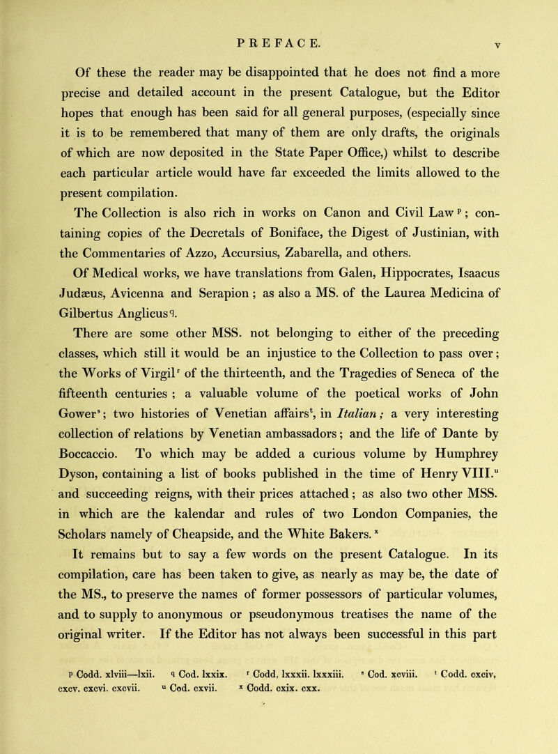 Of these the reader may be disappointed that he does not find a more precise and detailed account in the present Catalogue, but the Editor hopes that enough has been said for all general purposes, (especially since it is to be remembered that many of them are only drafts, the originals of which are now deposited in the State Paper Office,) whilst to describe each particular article would have far exceeded the limits allowed to the present compilation. The Collection is also rich in works on Canon and Civil Law p; con- taining copies of the Decretals of Boniface, the Digest of Justinian, with the Commentaries of Azzo, Accursius, Zabarella, and others. Of Medical works, we have translations from Galen, Hippocrates, Isaacus Judceus, Avicenna and Serapion ; as also a MS. of the Laurea Medicina of Gilbertus Anglicus^. There are some other MSS. not belonging to either of the preceding classes, which still it would be an injustice to the Collection to pass over; the Works of Virgilr of the thirteenth, and the Tragedies of Seneca of the fifteenth centuries ; a valuable volume of the poetical works of John Gower3; two histories of Venetian affairs*, in Italian; a very interesting collection of relations by Venetian ambassadors; and the life of Dante by Boccaccio. To which may be added a curious volume by Humphrey Dyson, containing a list of books published in the time of Henry VIII.u and succeeding reigns, with their prices attached; as also two other MSS. in which are the kalendar and rules of two London Companies, the Scholars namely of Cheapside, and the White Bakers.x It remains but to say a few words on the present Catalogue. In its compilation, care has been taken to give, as nearly as may be, the date of the MS., to preserve the names of former possessors of particular volumes, and to supply to anonymous or pseudonymous treatises the name of the original writer. If the Editor has not always been successful in this part p Codd. xlviii—lxii. i Cod. lxxix. r Codd. lxxxii. lxxxiii. 8 Cod. xcviii. * Codd. cxciv, cxcv. cxcvi. cxcvii. u Cod. cxvii. x Codd. cxix. cxx.