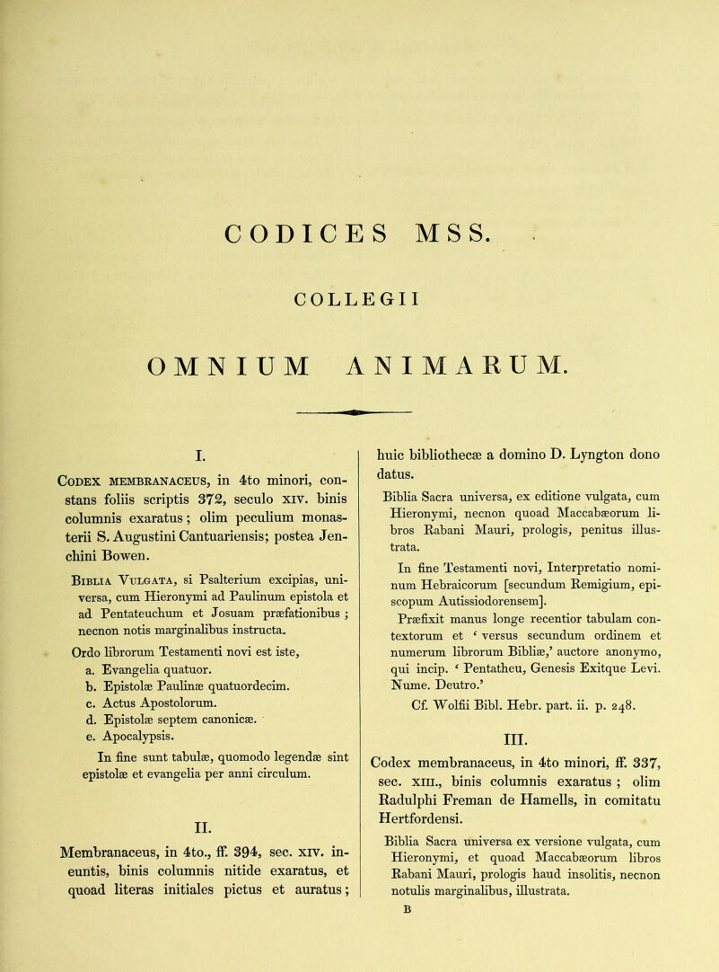 CODICES MSS COLLEGII OMNIUM ANIMARUM. i. Codex membranaceus, in 4to minori, con- stans foliis scriptis 372, seculo xiv. binis columnis exaratus; olim peculium monas- terii S. Augustini Cantuariensis; postea Jen- chini Bowen. Biblia Vulgata, si Psalterium excipias, uni- versa, cum Hieronymi ad Paulinum epistola et ad Pentateuchum et Josuam prsefationibus ; necnon notis marginalibus instructa. Ordo librorum Testamenti novi est iste, a. Evangelia quatuor. b. Epistolse Paulinse quatuordecim. c. Actus Apostolorum. d. Epistolse septem canonicse. e. Apocalypsis. Tn fine sunt tabulse, quomodo legendse sint epistolse et evangelia per anni circulum. II. Membranaceus, in 4to., ff. 394, sec. xiv. in- euntis, binis columnis nitide exaratus, et quoad literas initiates pictus et auratus; huic bibliothecae a domino D. Lyngton dono datus. Biblia Sacra universa, ex editione vulgata, cum Hieronymi, necnon quoad Maccabseorum li- bros Rabani Mauri, prologis, penitus illus- trata. In fine Testamenti novi, Interpretatio nomi- num Hebraicorum [secundum Remigium, epi- scopum Autissiodorensem]. Prsefixit manus longe recentior tabulam con- textorum et ‘ versus secundum ordinem et numerum librorum Biblise,’ auctore anonymo, qui incip. £ Pentatheu, Genesis Exitque Levi. Nome. Deutro.’ Cf. Wolfii Bibl. Hebr. part. ii. p. 248. III. Codex membranaceus, in 4to minori, ff. 337, sec. xni., binis columnis exaratus ; olim Radulphi Freman de Hamells, in comitatu Hertfordensi. Biblia Sacra universa ex versione vulgata, cum Hieronymi, et quoad Maccabseorum libros Rabani Mauri, prologis haud insolitis, necnon notulis marginalibus, illustrata. B