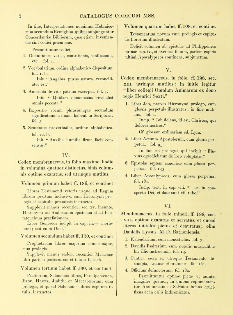 In fine, Interpretationes nominum Hebraico- rum secundum Remigium, quibus subjunguntur Concordantise Bibliorum, quae etiam invenien- dse sint codici praemissse. Praemittuntur codici, 1. Definitiones variag, contritionis, confessionis, etc. fol. 1. 2. Vocabularium, ordine alphabetico dispositum. fol. i. b. Init. “Angelus, purus natura, reconcili- ator est.” 3. Anecdota de vitis patrum excerpta. fol. 4. Init. “ Quidam demoniacus revelabat omnia peccata.” 4. Expositio vocum phrasiumque secundum significationem quam habent in Scripturit. fol. 5. 5. Sententise proverbiales, ordine alphabetico. fol. 10. b. Init. “ Auxilia humilia firma facit con- sensus.” IV. Codex membranaceus, in folio maximo, hodie in volumina quatuor distinctus, binis colum- nis optime exaratus, sed utrinque mutilus. Volumen primum habet If. 186, et continet Libros Testamenti veteris usque ad Begum librum quartum inclusive, cum Hieronymi pro- logis et capitulis praemissis instructos. Supplevit manus recentior, sec. xv. ineunte, Hieronymi ad Ambrosium epistolam et ad Pen- tateuchum praefationem. Liber Geneseos incipit in cap. iii.—‘ morie- mini; scit enim Deus.’ Volumen secundum habet ff. 120, et continet Prophetarum libros majorum minorumque, cum prologis. Supplevit manus eadem recentior Malachiae libri partem posteriorem et totum Baruch. Volumen tertium habet ff. 180, et continet Psalterium, Salomonis libros, Paralipomenon, Ezrae, Hester, Judith, et Maccabaeorum, cum prologis, et quoad Salomonis libros capitum ti- tulis, instructos. Volumen quartum habet ff. 108, et continet Testamentum novum cum prologis et capitu- lis librorum illustratum. Deficit volumen ab epistolae ad Philippenses primae cap. iv., si excipias folium, partem capitis ultimi Apocalypseos continens, subjunctum. V. Codex membranaceus, in folio, ff. 198, sec. xin., utrinque mutilus ; in initio legitur “ liber collegii Omnium Animarum ex dono regis Henrici Sexti.” 1. Liber Job, praevio Hieronymi prologo, cum glossis perpetuis illustratus; in fine muti- lus. fol. 1. Incip. “ Job dolens, id est, Christus, qui dolores nostros.” Cf. glossam ordinariam ed. Lyra. 2. Liber Actuum Apostolorum, cum glossa per- petua. fol. 95. In fine est prologus, qui incipit “ Elu- vius egrediebatur de loco voluptatis.” 3. Epistolae septem canonicae cum glossa per- petua. fol. 143. 4. Liber Apocalypseos, cum glossa perpetua. fol. 181. Incip. text, in cap. viii. “—tes in con- spectu Dei, et date sunt vii. tube.” VI. Membranaceus, in folio minori, ff. 188, sec. xin., optime exaratus et servatus, et quoad literas initiales pictus et deauratus; olim Danielis Lysons, M.D. Bathoniensis. 1. Kalendarium, cum monostichis. fol. 7. 2. Davidis Psalterium cum notulis musicalibus hie illic instructum. fol. ig. 3. Cantica sacra ex utroque Testamento de- sumpta, LitanicC et orationes. fol. 161. 4. Officium defunctorum. fol. x8o. Praemittuntur optime pictae et auratae imagines quatuor, in quibus reprsesentan- tur Annunciatio et Salvator infans cruci- fixus et in cselis inthronizatus.